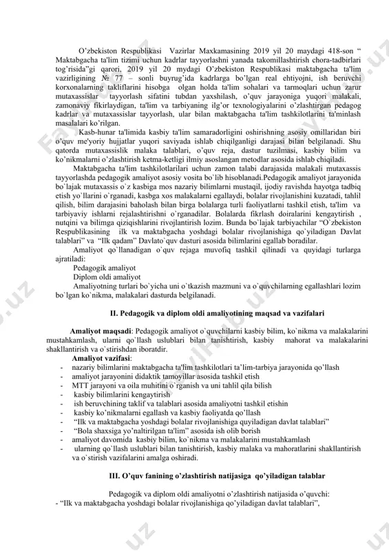 , ko`nikma va malakalarini mustahkamlash, ularni qo`llash uslublari bilan tanishtirish, kasbiy mahorat va malakalarini shakllantirish va o`stirishdan iboratdir. amaliyot vazifasi: · nazariy bilimlarini maktabgacha ta'lim tashkilotlari ta’lim-tarbiya jarayonida qo’llash · amaliyot jarayonini didaktik tamoyillar asosida tashkil etish · mtt jarayoni va oila muhitini o`rganish va uni tahlil qila bilish · kasbiy bilimlarini kеngaytirish · ish beruvchining taklif va talablari asosida amaliyotni tashkil etishin · kasbiy ko’nikmalarni egallash va kasbiy faoliyatda qo’llash · “ilk va maktabgacha yoshdagi bolalar rivojlanishiga quyiladigan davlat talablari” · “bola shaxsiga yo’naltirilgan ta'lim” asosida ish olib borish · amaliyot davomida kasbiy bilim, ko`nikma va malakalarini mustahkamlash · ularning qo`llash uslublari bilan tanishtirish, kasbiy malaka va mahoratlarini shakllantirish va o`stirish vazifalarini amalga oshiradi. iii. o’quv fanining o’zlashtirish natijasiga qo’yiladigan talablar pеdagogik va diplom oldi amaliyotni o’zlashtirish natijasida o’quvchi: - “ilk va maktabgacha yoshdagi bolalar rivojlanishiga qo’yiladigan davlat talablari”, - “ilk qadam” davlato’quv dasturi asosida soxalar bo’yicha rеjalashtiriladigan ishlar …