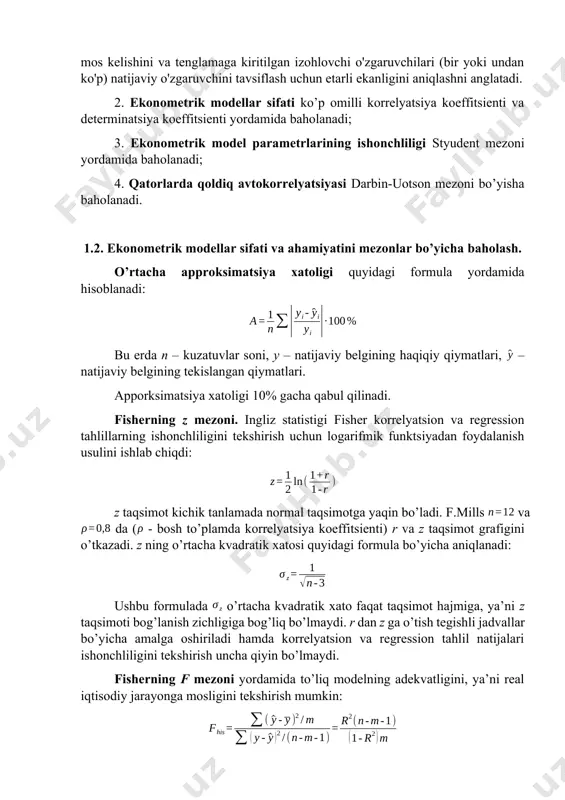 ifatida olingan shaxs ma’lumotlari taqqoslanadi; · inverstli verifikatsiyalash, qurilayotga model ma’lumotlari retropektiv (o‘tgan davr) davri ma’lumotlari o‘zaro taqqoslanadi; · qisman maqsadli verifikatsiya, model tarkibiy qismlaridan biri ma’lumotlari tekshiriladi. tuzilgan ekonometrik ahamiyatliligi, ishonshliligi va keyinshalik bashoratlashda qo’llash mumkinligi quyidagi mezonlar asosida baholanadi: 1. ekonometrik modellarni ahamiyati fisher mezoni va approksimatsiya xatoligi yordamida baholanadi; regressiya tenglamasining ahamiyatini baholash - bu o'zgaruvchilar o'rtasidagi bog'liqlikni ifodalovchi regressiya modeli eksperimental ma'lumotlarga mos kelishini va tenglamaga kiritilgan izohlovchi o'zgaruvchilari (bir yoki undan ko'p) natijaviy o'zgaruvchini tavsiflash uchun etarli ekanligini aniqlashni anglatadi. 2. ekonometrik modellar sifati ko’p omilli korrelyatsiya koeffitsienti va determinatsiya koeffitsienti yordamida baholanadi; 3. ekonometrik model parametrlarining ishonchliligi styudent mezoni yordamida baholanadi; 4. qatorlarda qoldiq avtokorrelyatsiyasi darbin-uotson mezoni bo’yisha baholanadi. 1.2. ekonometrik modellar sifati va ahamiyatini mezonlar bo’yicha baholash. o’rtacha approksimatsiya xatoligi quyidagi formula yordamida hisoblanadi: bu erda n – kuzatuvlar soni, y – natijaviy belgining haqiqiy qiymatlari, – natijaviy belgining tekislangan qiymatlari. apporksimatsiya xatoligi …