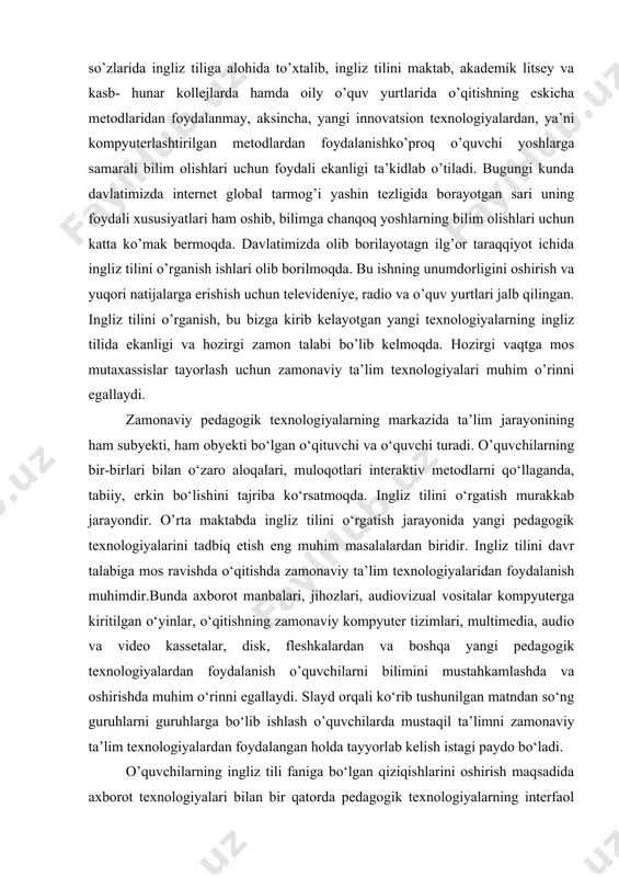 h uchun zamonaviy ta’lim texnologiyalari muhim o’rinni egallaydi. zamonaviy pedagogik texnologiyalarning markazida ta’lim jarayonining ham subyekti, ham obyekti bo‘lgan o‘qituvchi va o‘quvchi turadi. o’quvchilarning bir-birlari bilan o‘zaro aloqalari, muloqotlari interaktiv metodlarni qo‘llaganda, tabiiy, erkin bo‘lishini tajriba ko‘rsatmoqda. ingliz tilini o‘rgatish murakkab jarayondir. o’rta maktabda ingliz tilini o‘rgatish jarayonida yangi pedagogik texnologiyalarini tadbiq etish eng muhim masalalardan biridir. ingliz tilini davr talabiga mos ravishda o‘qitishda zamonaviy ta’lim texnologiyalaridan foydalanish muhimdir.bunda axborot manbalari, jihozlari, audiovizual vositalar kompyuterga kiritilgan o‘yinlar, o‘qitishning zamonaviy kompyuter tizimlari, multimedia, audio va video kassetalar, disk, fleshkalardan va boshqa yangi pedagogik texnologiyalardan foydalanish o’quvchilarni bilimini mustahkamlashda va oshirishda muhim o‘rinni egallaydi. slayd orqali ko‘rib tushunilgan matndan so‘ng guruhlarni guruhlarga bo‘lib ishlash o’quvchilarda mustaqil ta’limni zamonaviy ta’lim texnologiyalardan foydalangan holda tayyorlab kelish istagi paydo bo‘ladi. o’quvchilarning ingliz tili faniga bo‘lgan qiziqishlarini oshirish maqsadida axborot texnologiyalari bilan bir qatorda pedagogik texnologiyalarning interfaol usullaridan aqliy hujum, kichik guruhlarda ishlash, hamkorlikda o‘qish va …