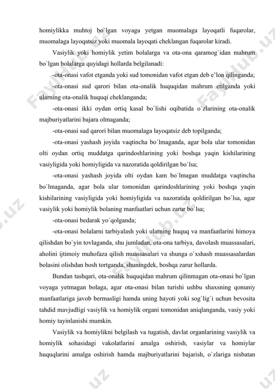 , ota-onalik huquqidan mahrum qilinmagan ota-onasi bo`lgan voyaga yetmagan bolaga, agar ota-onasi bilan turishi ushbu shaxsning qonuniy manfaatlariga javob bermasligi hamda uning hayoti yoki sog`lig`i uchun bevosita tahdid mavjudligi vasiylik va homiylik organi tomonidan aniqlanganda, vasiy yoki homiy tayinlanishi mumkin. vasiylik va homiylikni belgilash va tugatish, davlat organlarining vasiylik va homiylik sohasidagi vakolatlarini amalga oshirish, vasiylar va homiylar huquqlarini amalga oshirish hamda majburiyatlarini bajarish, o`zlariga nisbatan vasiylik yoki homiylik belgilangan shaxslar huquqlarini amalga oshirish hamda mulkiy huquqlari himoya qilinishini ta’minlash yuzasidan kelib chiqadigan huquqiy munosabatlar “vasiylik va homiylik to`g`risida”gi o`zbekiston respublikasi qonuni va boshqa qonun hujjatlari bilan tartibga solinadi. vasiylik va homiylik organi bolaning hamda uni o`z tarbiyasiga berishni talab qilayotgan shaxsning (shaxslarning) turmush sharoitlarini tekshiruvdan o`tkazish va tekshirish dalolatnomasini hamda unga asoslangan nizo mohiyati bo`yicha xulosani sudga taqdim qilishi shart. oila kodeksining 87-moddasiga muvofiq, bolaning hayotiga yoki uning sog`lig`iga bevosita xavf tug`ilganda, vasiylik va homiylik organi bolani ota-onadan (ularning …
