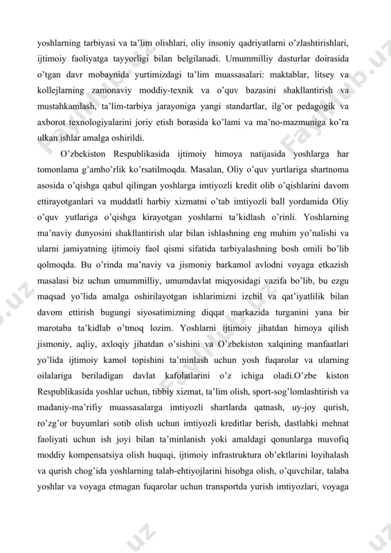atimizning diqqat markazida turganini yana bir marotaba ta’kidlab o’tmoq lozim. yoshlarni ijtimoiy jihatdan himoya qilish jismoniy, aqliy, axloqiy jihatdan o’sishini va o’zbekiston xalqining manfaatlari yo’lida ijtimoiy kamol topishini ta’minlash uchun yosh fuqarolar va ularning oilalariga beriladigan davlat kafolatlarini o’z ichiga oladi.o’zbe kiston respublikasida yoshlar uchun, tibbiy xizmat, ta’lim olish, sport-sog’lomlashtirish va madaniy-ma’rifiy muassasalarga imtiyozli shartlarda qatnash, uy-joy qurish, ro’zg’or buyumlari sotib olish uchun imtiyozli kreditlar berish, dastlabki mehnat faoliyati uchun ish joyi bilan ta’minlanish yoki amaldagi qonunlarga muvofiq moddiy kompensatsiya olish huquqi, ijtimoiy infrastruktura ob’ektlarini loyihalash va qurish chog’ida yoshlarning talab-ehtiyojlarini hisobga olish, o’quvchilar, talaba yoshlar va voyaga etmagan fuqarolar uchun transportda yurish imtiyozlari, voyaga etmaganlarga kompensatsiya to’lovlarini kafolatlovchi ijtimoiy ta’minlanish minimumi belgilanadi. voyaga etmaganlarni, yosh fuqarolarning ayrim toifalarini ijtimoiy muhofaza qilishga qaratilgan maxsus chora-tadbirlar, shuningdek ularning huquqlarini amalga oshirish tartibi o’zbekiston respublikasining qonunlari bilan belgilanadi. fuqarolik jamiyati ijtimoiy hayotning davlat ta’siri va aralashuvidan, ma’muriy tazyiqlardan holi bo’lgan hamda insonlarning …