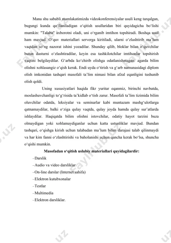 atta ustunliklar mavjud. bundan tashqari, o‘qishga kirish uchun talabadan ma’lum bilim darajasi talab qilinmaydi va har kim fanni o‘zlashtirishi va baholanishi uchun qancha kerak bo‘lsa, shuncha o‘qishi mumkin. masofadan o‘qitish uslubiy materiallari quyidagilardir: · darslik · audio va video darsliklar · on-line darslar (internet sahifa) · elektron kutubxonalar · testlar · multimedia · elektron darsliklar. hozirgi kunda elektron kutubxonalar, elektron darsliklar, on-layn darsliklar rasmga kirmoqda. multimedia darslik o‘zida ko‘pgina ma’lumotlarni mujassamlash bilan birga, bu ma’lumotlarni ekranda namoyish etadi, hamda ovoz yordamida izohlaydi. multimedia darslikning hususiyati u voqea va ma’lumotlarni yaqqol aks ettiradi. ya’ni multimedia voqea va ma’lumotlarni hayotiylashtiradi. bu matn, videotasvir, multiplikatsiya, ovoz va musiqa yordamida amalga oshiriladi. masofadan o‘qitishda virtual kutubxonalar, sputnik orqali videokonferensiyalar, darslar, internet yordamida muloqot va axborot olish imkoniyatlari paydo bo‘ldi. bu esa o‘quvchi uchun maxsus o‘qish doirasini berdi. o‘quvchining fanni o‘zlashtirish tezligi va sifati keskin yaxshilandi. masofadan o‘qitishning yangi bir usullaridan biri bu bilim dargohlarida …