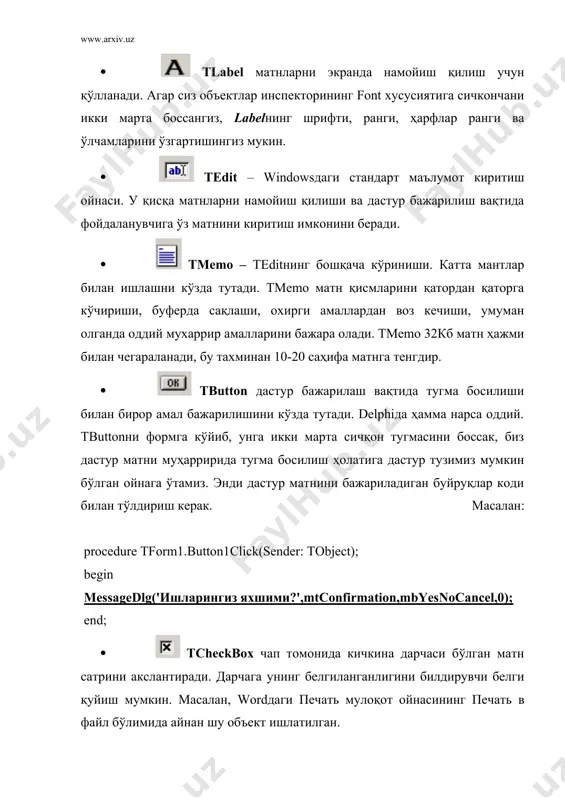 ры компонент. если вам нужна дополнительная информация, то выберите на палитре объект и нажмите клавишу f1 - появится справочник с полным описанием данного объекта. additional саҳифаси standard саҳифасида windows 3.0 да пайдо бўлган бошқариш объектлари келтирилган, additional саҳифаси ёрдамида эса, дастурнинг фойдаланувчи интерфейсини янада яхшилаш мумкин. компонентлар рўйхати: tbitbtn – tbuttonга ўхшаш тугма, лекин унда тасвир (glyph)ни ўрнатиш мумкин.). tspeedbutton - буйруқларга тезкор мурожаат панелини яратиш тугмаси. одатда бу тугмага фақат тасвир (glyph) жойлаштирилади. ttabset – горизонтал сарлавҳалар. одатда кўп саҳифали ойналарни яратиш учун tnotebook билан биргаликда қўлланади. саҳифалар номларини tabs хусусиятида бериш мумкин.: tnotebook – кўп саҳифали мулоқотни яратиш учун мўлжалланганю бунда ҳар бир саҳифанинг ўз объектлар тўплами бўлади. кўпинча ttabset билан биргаликда ишлатилади. ttabbednotebook – сардавҳалари ўзида бўлган кўп саҳифали мулоқотлар яратиш. tmaskedit - tedit га ўхшаш, лекин, киритишни форматлаш мумкин. формат editmask хусусиятида аниқланади. toutline – ўзаро боғланган маълумотларнинг иерархик муносабатини кўрсатишга мўлжалланган. tstringgrid - матнли маълумотларни …