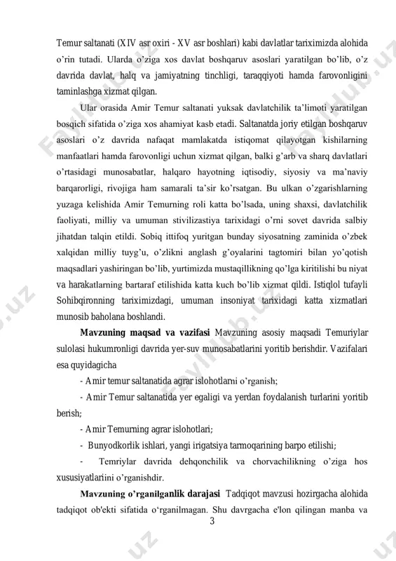 niyat tarixidagi katta xizmatlari munosib baholana boshlandi. mavzuning maqsad va vazifasi mavzuning asosiy maqsadi temuriylar sulolasi hukumronligi davrida yer-suv munosabatlarini yoritib berishdir. vazifalari esa quyidagicha - amir temur saltanatida agrar islohotlarni o’rganish; - amir temur saltanatida yer egaligi va yerdan foydalanish turlarini yoritib berish; - amir temurning agrar islohotlari; - bunyodkorlik ishlari, yangi irigatsiya tarmoqarining barpo etilishi; - temriylar davrida dehqonchilik va chorvachilikning o’ziga hos xususiyatlariini o’rganishdir. mavzuning o’rganilganlik darajasi tadqiqot mavzusi hozirgacha alohida tadqiqot ob'ekti sifatida o‘rganilmagan. shu davrgacha e'lon qilingan manba va 4 adabiyotlarda ushbu mavzuga doir ayrim ma'lumotlar mavjud bo‘lsa-da, biroq ular ushbu mavzuni alohida tadqiqot ob'ekti sifatida umumlashma tarzda o‘rganilmagan. amir temurning dunyodagi eng kuchli va katta saltanatlardan birini barpo etganligi, harbiy sanati, davlatni qanday asoslarga tayanib boshqarganini anglab yetish davrlar osha tadqiqotchilar hamda siyosatchilarning arboblarning diqqat-e’tiborini tortib kelgan. e.v. rtveladze va a.x. saidov jahon miqyosida temur tarixini o’rganilganlik darajasini aniqlash uchun izlanishlar olib borib «amir …