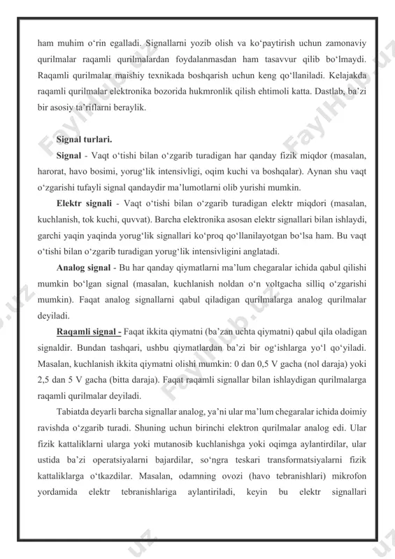 un keng qo‘llaniladi. kelajakda raqamli qurilmalar elektronika bozorida hukmronlik qilish ehtimoli katta. dastlab, ba’zi bir asosiy ta’riflarni beraylik. signal turlari. signal - vaqt o‘tishi bilan o‘zgarib turadigan har qanday fizik miqdor (masalan, harorat, havo bosimi, yorug‘lik intensivligi, oqim kuchi va boshqalar). aynan shu vaqt o‘zgarishi tufayli signal qandaydir ma’lumotlarni olib yurishi mumkin. elektr signali - vaqt o‘tishi bilan o‘zgarib turadigan elektr miqdori (masalan, kuchlanish, tok kuchi, quvvat). barcha elektronika asosan elektr signallari bilan ishlaydi, garchi yaqin yaqinda yorug‘lik signallari ko‘proq qo‘llanilayotgan bo‘lsa ham. bu vaqt o‘tishi bilan o‘zgarib turadigan yorug‘lik intensivligini anglatadi. analog signal - bu har qanday qiymatlarni ma’lum chegaralar ichida qabul qilishi mumkin bo‘lgan signal (masalan, kuchlanish noldan o‘n voltgacha silliq o‘zgarishi mumkin). faqat analog signallarni qabul qiladigan qurilmalarga analog qurilmalar deyiladi. raqamli signal - faqat ikkita qiymatni (ba’zan uchta qiymatni) qabul qila oladigan signaldir. bundan tashqari, ushbu qiymatlardan ba’zi bir og‘ishlarga yo‘l qo‘yiladi. masalan, kuchlanish ikkita qiymatni …