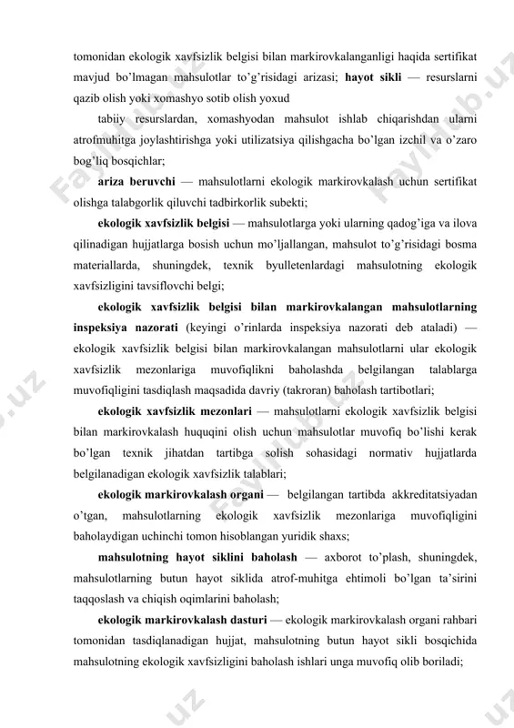 lardan, xomashyodan mahsulot ishlab chiqarishdan ularni atrofmuhitga joylashtirishga yoki utilizatsiya qilishgacha bo’lgan izchil va o’zaro bog’liq bosqichlar; ariza beruvchi — mahsulotlarni ekologik markirovkalash uchun sertifikat olishga talabgorlik qiluvchi tadbirkorlik subekti; ekologik xavfsizlik belgisi — mahsulotlarga yoki ularning qadog’iga va ilova qilinadigan hujjatlarga bosish uchun mo’ljallangan, mahsulot to’g’risidagi bosma materiallarda, shuningdek, texnik byulletenlardagi mahsulotning ekologik xavfsizligini tavsiflovchi belgi; ekologik xavfsizlik belgisi bilan markirovkalangan mahsulotlarning inspeksiya nazorati (keyingi o’rinlarda inspeksiya nazorati deb ataladi) — ekologik xavfsizlik belgisi bilan markirovkalangan mahsulotlarni ular ekologik xavfsizlik mezonlariga muvofiqlikni baholashda belgilangan talablarga muvofiqligini tasdiqlash maqsadida davriy (takroran) baholash tartibotlari; ekologik xavfsizlik mezonlari — mahsulotlarni ekologik xavfsizlik belgisi bilan markirovkalash huquqini olish uchun mahsulotlar muvofiq bo’lishi kerak bo’lgan texnik jihatdan tartibga solish sohasidagi normativ hujjatlarda belgilanadigan ekologik xavfsizlik talablari; ekologik markirovkalash organi — belgilangan tartibda akkreditatsiyadan o’tgan, mahsulotlarning ekologik xavfsizlik mezonlariga muvofiqligini baholaydigan uchinchi tomon hisoblangan yuridik shaxs; mahsulotning hayot siklini baholash — axborot to’plash, shuningdek, mahsulotlarning …