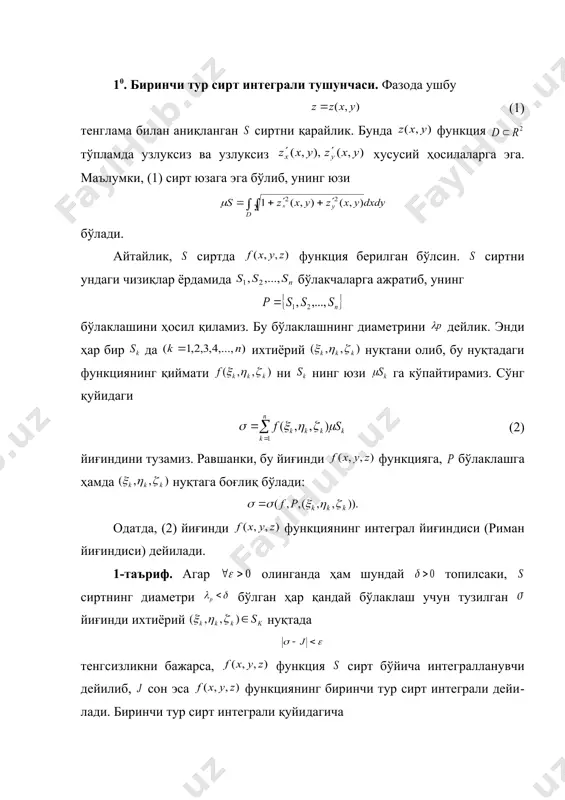 бўлса, у ҳолда бу функциянинг сирт бўйича биринси тур сирт интеграли мавжуд ва (3) бўлади. ◄ сиртнинг ихтиёрий бўлаклашини олиб унга нис​ба​тан интеграл йиғинди ни тузамиз. бўлаклаш бўлакчалари ларнинг текисликдаги проек​ция​лари лар тўпламнинг бўлаклашини ҳосил қилади. маълумки, , . (2) формулага кўра бўлади. ўрта қиймат ҳақидаги теоремадан фойдаланиб топамиз: бунда . натижада интеграл йиғинди қуйидаги кўринишга келади. . (4) бу тенгликнинг ўнг томондаги йиғинди ушбу (5) икки ўзгарувчили узлуксиз функциянинг интеграл йиғиндиси (6) ни эслатади. (4) ва (6) йиғиндиларни солиштириб уларнинг фарқи (6) интеграл йиғиндида нуқта ихтиёрий бўлган ҳолда (4) йиғин​дида эса нуқта ўрта қиймат ҳақидаги теоре​ма​га мувофиқ бўл​ган тайин нуқта бўлишидадир. (5) функция тўпламда узлуксиз, бинобарин у тўпламда интегралланувчи бўлганлиги сабабли бўлади. демак, . ► агар фазодаги сирт ушбу тенглама билан аниқланган бўлиб, бунда функция узлук​сиз ва узлук​сиз , хусусий ҳосилаларга эга бўл​са, бу сиртда узлук​сиз бўлган функциянинг биринчи тур сирт интеграли мавжуд ва (7) бўлади. агар фазодаги сирт …