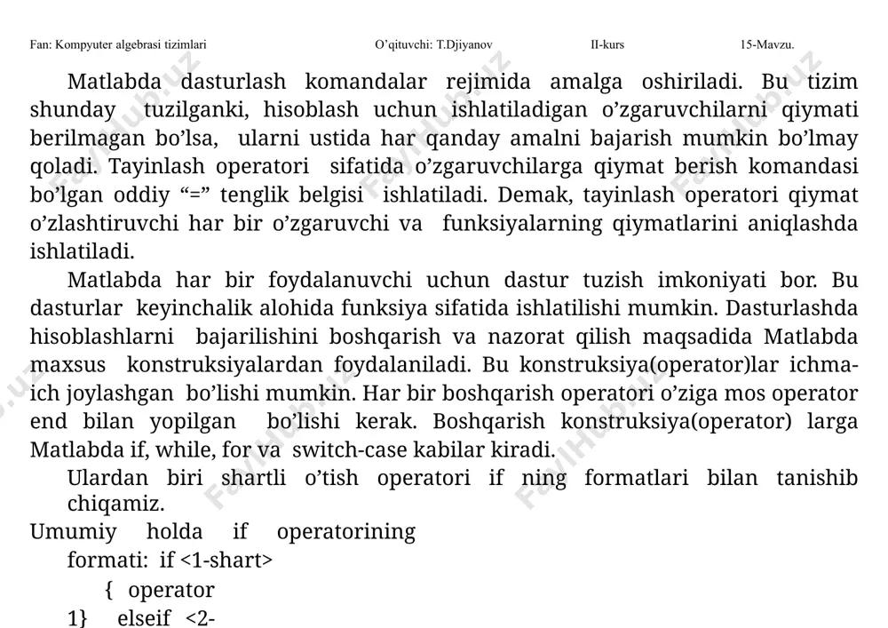 di. agar 1-shart “rost” bo’lsa, boshqarish {operator1}ni bajarishga uzatiladi. aks holda, ya’ni 1-shart “yolg’on” bo’lsa, u holda boshqarish 2-shartni tekshirishga uzatiladi. agar y “rost” bo’lsa boshqarish {operator2}ni bajarishga uzatiladi, aks holda boshqarish {operator3}ni bajarishga uzatiladi. yuqoridagi formatda shartlar sifatida algebraik ifodalar, mantiqiy va solishtirish amallari bo’lgan >=, , ~=, == kabilar ishlatilishi mumkin. masalan, if i==j a(i,j)=i+j+2; elseif abs(i-j)==1 a(i,j)=-1; else a(i,j)=1; end. shartli operatorning qisqa formatlarida ham foydalanish mumkin: fan: kompyuter algebrasi tizimlari o’qituvchi: t.djiyanov ii-kurs 15-mavzu. a) if {operatorlar} end b) if {operatorlar1} else {operatorlar2} end. 2. sikl operatorlari dasturni bajarish yo’lini ko’rsatib beruvchi vositalardan biri tanlov operatorlar switch hisoblanadi. uning formati quyidagicha bo’ladi: switch case operator, operator,…; case {1- qiymat,2- qiymat,…} operator, operator,…; otherwise, operator, operator,… ; fan: kompyuter algebrasi tizimlari o’qituvchi: t.djiyanov ii-kurs 15-mavzu. end bu operatorlar formatidagi -skalyar ifoda yoki qator(simvolli) bo’lishi mumkin. operator quyidagicha ishlaydi: case ostidagi ga teng bo’lsa, unda ko’rsatilgan operatorlar bajariladi, …