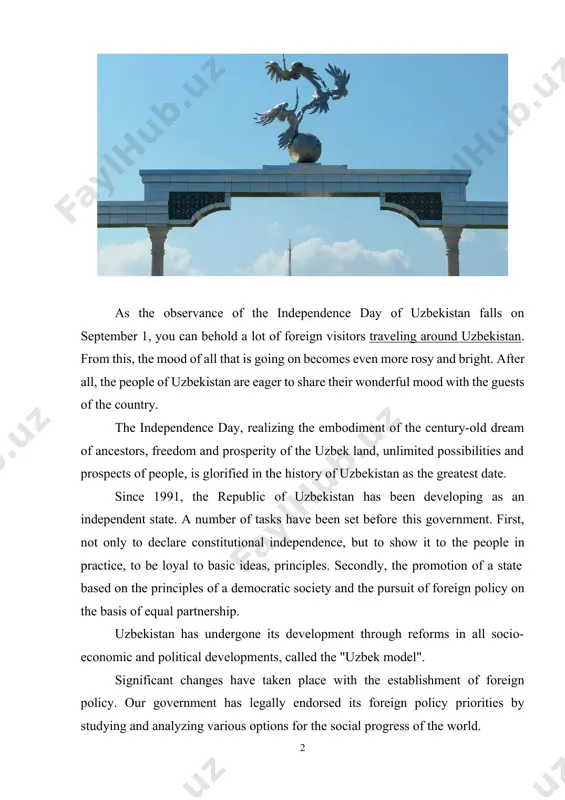 ory of uzbekistan as the greatest date. since 1991, the republic of uzbekistan has been developing as an independent state. a number of tasks have been set before this government. first, not only to declare constitutional independence, but to show it to the people in practice, to be loyal to basic ideas, principles. secondly, the promotion of a state based on the principles of a democratic society and the pursuit of foreign policy on the basis of equal partnership. uzbekistan has undergone its development through reforms in all socio- economic and political developments, called the "uzbek model". significant changes have taken place with the establishment of foreign policy. our government has legally endorsed its foreign policy priorities by studying and analyzing various options for the social progress of the world. particularly, article 17 of foreign policy, section 4 of the constitution of the republic of uzbekistan, states: the republic of …