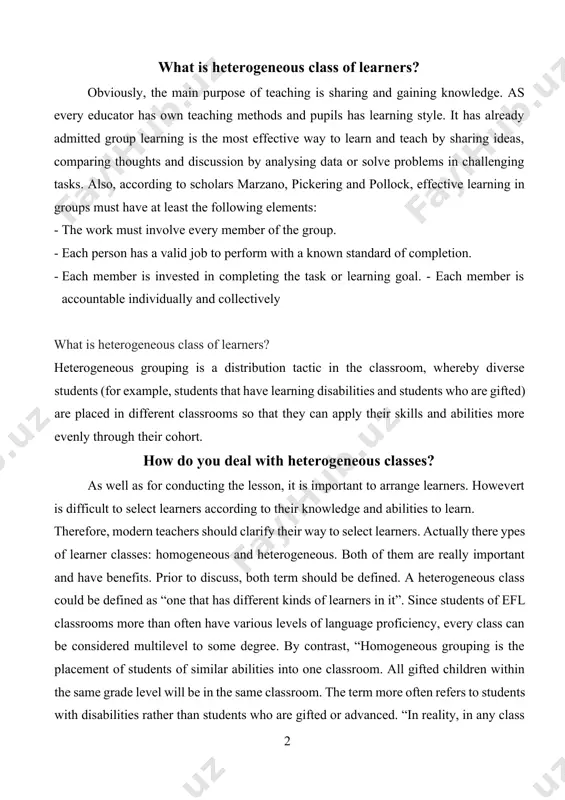 ave various levels of language proficiency, every class can be considered multilevel to some degree. by contrast, “homogeneous grouping is the placement of students of similar abilities into one classroom. all gifted children within the same grade level will be in the same classroom. the term more often refers to students with disabilities rather than students who are gifted or advanced. “in reality, in any class all learners are unique since language learners move at different rates, some of them are at ease with receptive skills, such as, listening and understanding written material, the others are good at productive skills, interpersonal communication or so on. according to p. ur, several aspects contribute to the formation of a heterogeneous class, namely, “language knowledge, cultural background, attitude to the language, mother tongue, intelligence, world knowledge, learning experiences, knowledge of other languages”the other name of heterogeneous is mixed –ability class. in a group …