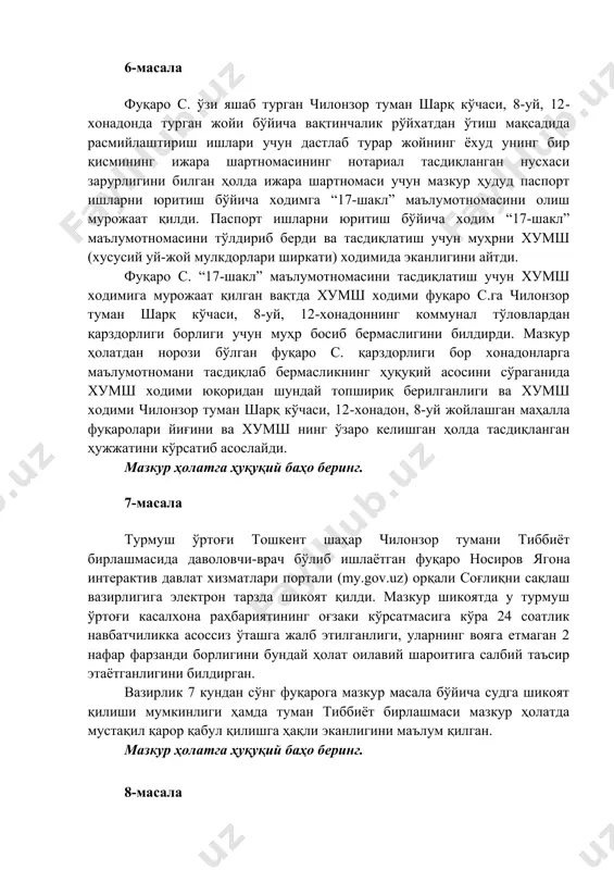 исмининг ижара шартномасининг нотариал тасдиқланган нусхаси зарурлигини билган ҳолда ижара шартномаси учун мазкур ҳудуд паспорт ишларни юритиш бўйича ходимга “17-шакл” маълумотномасини олиш мурожаат қилди. паспорт ишларни юритиш бўйича ходим “17-шакл” маълумотномасини тўлдириб берди ва тасдиқлатиш учун муҳрни хумш (хусусий уй-жой мулкдорлари ширкати) ходимида эканлигини айтди. фуқаро с. “17-шакл” маълумотномасини тасдиқлатиш учун хумш ходимига мурожаат қилган вақтда хумш ходими фуқаро с.га чилонзор туман шарқ кўчаси, 8-уй, 12-хонадоннинг коммунал тўловлардан қарздорлиги борлиги учун муҳр босиб бермаслигини билдирди. мазкур ҳолатдан норози бўлган фуқаро с. қарздорлиги бор хонадонларга маълумотномани тасдиқлаб бермасликнинг ҳуқуқий асосини сўраганида хумш ходими юқоридан шундай топшириқ берилганлиги ва хумш ходими чилонзор туман шарқ кўчаси, 12-хонадон, 8-уй жойлашган маҳалла фуқаролари йиғини ва хумш нинг ўзаро келишган ҳолда тасдиқланган ҳужжатини кўрсатиб асослайди. мазкур ҳолатга ҳуқуқий баҳо беринг. 7-масала турмуш ўртоғи тошкент шаҳар чилонзор тумани тиббиёт бирлашмасида даволовчи-врач бўлиб ишлаётган фуқаро носиров ягона интерактив давлат хизматлари портали (my.gov.uz) орқали соғлиқни сақлаш вазирлигига электрон тарзда …