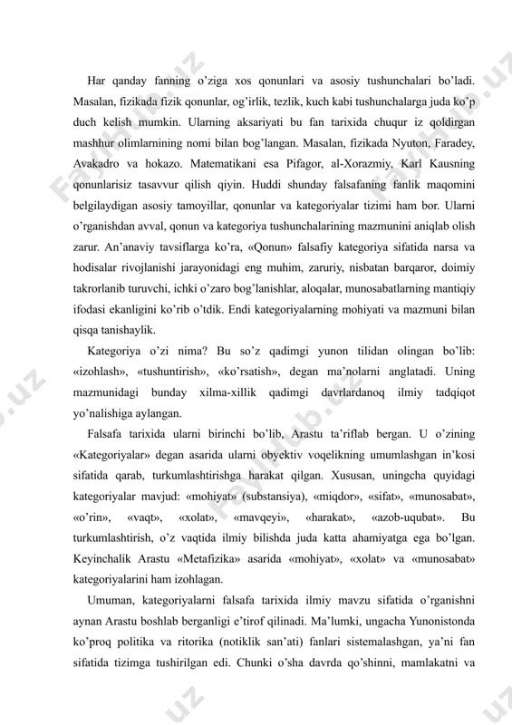 n», «vaqt», «xolat», «mavqeyi», «harakat», «azob-uqubat». bu turkumlashtirish, o’z vaqtida ilmiy bilishda juda katta ahamiyatga ega bo’lgan. keyinchalik arastu «metafizika» asarida «mohiyat», «xolat» va «munosabat» kategoriyalarini ham izohlagan. umuman, kategoriyalarni falsafa tarixida ilmiy mavzu sifatida o’rganishni aynan arastu boshlab berganligi e’tirof qilinadi. ma’lumki, ungacha yunonistonda ko’proq politika va ritorika (notiklik san’ati) fanlari sistemalashgan, ya’ni fan sifatida tizimga tushirilgan edi. chunki o’sha davrda qo’shinni, mamlakatni va odamlarni boshqarish uchun siyosat va nutq madaniyati sirlarini bilish katta ahamiyatga ega bo’lgan. ammo o’sha davrlarda falsafaning qonunlari, kategoriyalari va asosiy tayanch tushunchalari muayyan tizimga tushirilmagan, izchil bayon qilingan bilimlar sistemasi sifatida shakllantirilmagan edi. hatto yunonistonning mashhur olimi va mutafakkiri suqrotni ham ana shunday, hali guyoki shakllanmagan fan bilan shug’ullangani va yoshlarni bu ilm yo’liga boshlab, ularning notug’ri tarbiyasiga sabab bo’lganlikda ayblagan ham edilar. bu xol suqrotning buyuk shogirdi arastuning mazkur fanni aniq sistema tarzida ifodalashga kirishishi uchun turtki bo’lgan. olim falsafaning qonun va kategoriyalarini …