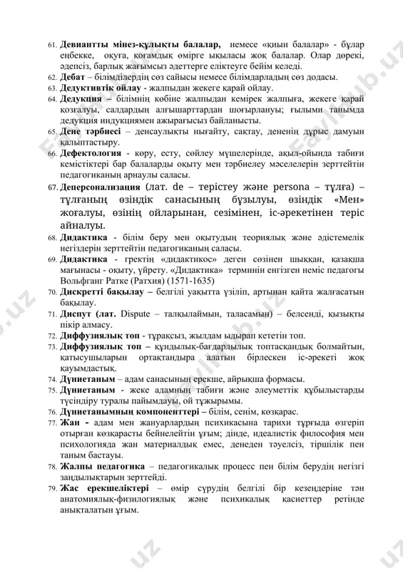 d – жарамды) – тест сапасының негізгі көрсеткіштерінің бірі, тест нені өлшейді және қаншалықты жақсы өлшейтінін білдіретін ұғым. 50. генетика - тұқым қуалаушылық жайлы ғылым. 51. гипотеза – тексеруді қажет ететін болжам. 52. гипотеза – бұл белгілі бір проблеманы шешудің болжамданған проектісі. 53. гносеология (грек. gnosis – таным, logos – ғылым) – таным іс–әрекеті процесін, оның мазмұндық негізін зерттейтін таным теориясы. 54. гуманизм – адамға деген махаббат, сүйіспеншілік, адамдар арасындағы қарым–қатынастағы мейірімділік, тұлғаны сыйлау. 55. ғылыми дүниетаным – қоғамдық сананың жалпы және жоғарғы формасы. 56. дағды - әрекеттің саналы түрде автоматтануы. 57. даму - организмнің өсіп жетілуі (дене мүшелерінің, жоғары нерв қызметінің, психикасының дамуы). 58. даралық – бір адамның басқа бір адамнан, бір тұлғаның басқа бір тұлғадан айырмашылығы, оның ешкімге ұқсамайтын, өзіне ғана тән ерекшелігі. 59. дарындылық – адамның белгілі бір іске деген айрықша қабілеттілігі, өмірдің қандай да бір саласында өзін ерекше қырынан көрсетуі. 60. данышпандық - шығармашылық қабілет дамуының …