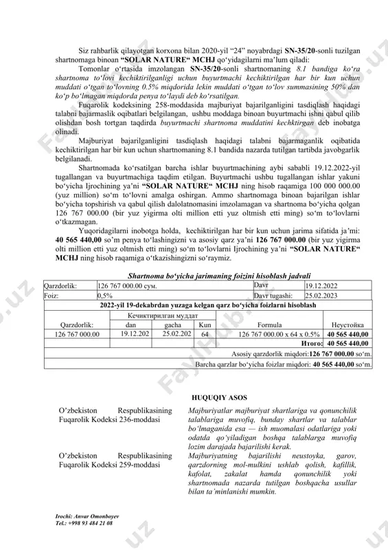 oʻtilgan. tomonlarning javobgarligi ushbu shartnoma shartlariga binoan yetkazib berilgan tovarlarni olishni asossiz ravishda rad etganlik uchun javobgarlik belgilanmaganligi sababli ushbu vaziyatda tomonlar qonunchiligimizda belgilangan tartibda javobgarlik tortiladi. buyurtmachi - «aral kapital qurilish» mchj tomonidan, oʻz majburiyatlarini bajarmaganligi uchun “xoʻjalik yurituvchi subyektlar faoliyatining shartnomaviy-huquqiy bazasi toʻgʻrisida”gi qonunning 32-moddasiga koʻra: “yetkazib berilgan tovarlar (ishlar, xizmatlar) haqini oʻz vaqtida toʻlamaganlik uchun sotib oluvchi (buyurtmachi) yetkazib beruvchiga oʻtkazib yuborilgan har bir kun uchun kechiktirilgan toʻlov summasining 0,4 foizi miqdorida, ammo kechiktirilgan toʻlov summasining 50 foizidan ortiq boʻlmagan miqdorida penya toʻlaydi.”deb belgilangan. siz rahbarlik qilayotgan korxona bilan 2020-yil “24” noyabrdagi sn-35/20-sonli tuzilgan shartnomaga binoan “solar nature“ mchj qoʻyidagilarni maʼlum qiladi: tomonlar oʻrtasida imzolangan sn-35/20-sonli shartnomaning 8.1 bandiga koʻra shartnoma toʻlovi kechiktirilganligi uchun buyurtmachi kechiktirilgan har bir kun uchun muddati oʻtgan toʻlovning 0.5% miqdorida lekin muddati oʻtgan toʻlov summasining 50% dan koʻp boʻlmagan miqdorda penya toʻlaydi deb koʻrsatilgan. fuqarolik kodeksining 258-moddasida majburiyat bajarilganligini tasdiqlash haqidagi talabni …