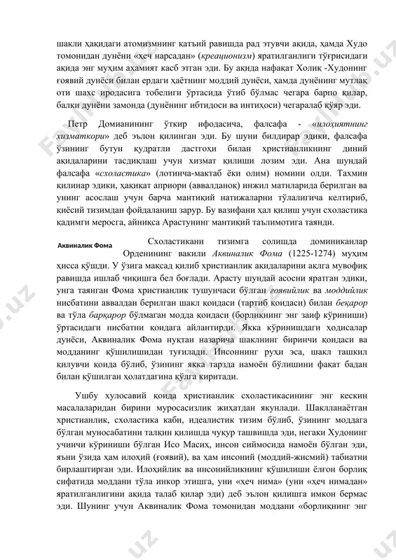 тасидаги нисбатни қоидага айлантирди. якка кўринишдаги ҳодисалар дунёси, аквиналик фома нуқтаи назарича шаклнинг биринчи қоидаси ва модданинг қўшилишидан туғилади. инсоннинг руҳи эса, шакл ташкил қилувчи қоида бўлиб, ўзининг якка тарзда намоён бўлишини фақат бадан билан қўшилган ҳолатдагина қўлга киритади. ушбу хулосавий қоида христианлик схоластикасининг энг кескин масалаларидан бирини муросасизлик жиҳатдан якунлади. шаклланаётган христианлик, схоластика каби, идеалистик тизим бўлиб, ўзининг моддага бўлган муносабатини талқин қилишда чуқур ташвишда эди, негаки худонинг учинчи кўриниши бўлган исо масиҳ, инсон сиймосида намоён бўлган эди, яъни ўзида ҳам илоҳий (ғоявий), ва ҳам инсоний (моддий-жисмий) табиатни бирлаштирган эди. илоҳийлик ва инсонийликнинг қўшилиши ёлғон борлиқ сифатида моддани тўла инкор этишга, уни «ҳеч нима» (уни «ҳеч нимадан» яратилганлигини ақида талаб қилар эди) деб эълон қилишга имкон бермас эди. шунинг учун аквиналик фома томонидан моддани «борлиқнинг энг заиф кўриниши» сифатида талқин қилиниши черков томонидан вужудга келган услубий ва мантиқий боши берк кўчадан чиқиш сифатида қабул қилинди. натижада модда схоластикада тобелик …