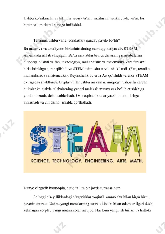 iya va amaliyotni birlashtirishning mantiqiy natijasidir. steam amerikada ishlab chiqilgan. ba’zi maktablar bitiruvchilarning martabalarini e’tiborga olishdi va fan, texnologiya, muhandislik va matematika kabi fanlarni birlashtirishga qaror qilishdi va stem tizimi shu tarzda shakllandi. (fan, texnika, muhandislik va matematika). keyinchalik bu erda art qo’shildi va endi steam oxirigacha shakllandi. o’qituvchilar ushbu mavzular, aniqrog’i ushbu fanlardan bilimlar kelajakda talabalarning yuqori malakali mutaxassis bo’lib etishishiga yordam beradi, deb hisoblashadi. oxir oqibat, bolalar yaxshi bilim olishga intilishadi va uni darhol amalda qo’llashadi. dunyo o’zgarib bormoqda, hatto ta’lim bir joyda turmasa ham. so’nggi o’n yilliklardagi o’zgarishlar yoqimli, ammo shu bilan birga bizni havotirlantiradi. ushbu yangi narsalarning ixtiro qilinishi bilan odamlar ilgari duch kelmagan ko’plab yangi muammolar mavjud. har kuni yangi ish turlari va hattoki butun kasbiy sohalar paydo bo’ladi, shuning uchun zamonaviy o’qituvchilar o’qitadigan bilimlari va mahoratlari vaqt talablariga javob beradimi yoki yo’qmi deb o’ylashlari kerak. o’zingizning g’oyangizni topishga bilim yordam beradi, ammo haqiqiy ish …