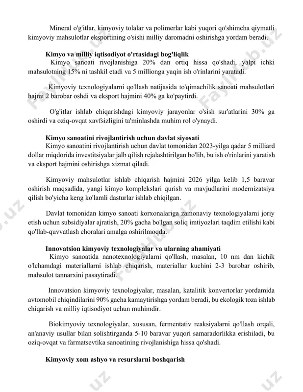 eral o'g'itlar, kimyoviy tolalar va polimerlar kabi yuqori qo'shimcha qiymatli kimyoviy mahsulotlar eksportining o'sishi milliy daromadni oshirishga yordam beradi. kimyo va milliy iqtisodiyot o'rtasidagi bog'liqlik kimyo sanoati rivojlanishiga 20% dan ortiq hissa qo'shadi, yalpi ichki mahsulotning 15% ni tashkil etadi va 5 millionga yaqin ish o'rinlarini yaratadi. kimyoviy texnologiyalarni qo'llash natijasida to'qimachilik sanoati mahsulotlari hajmi 2 barobar oshdi va eksport hajmini 40% ga ko'paytirdi. o'g'itlar ishlab chiqarishdagi kimyoviy jarayonlar o'sish sur'atlarini 30% ga oshirdi va oziq-ovqat xavfsizligini ta'minlashda muhim rol o'ynaydi. kimyo sanoatini rivojlantirish uchun davlat siyosati kimyo sanoatini rivojlantirish uchun davlat tomonidan 2023-yilga qadar 5 milliard dollar miqdorida investitsiyalar jalb qilish rejalashtirilgan bo'lib, bu ish o'rinlarini yaratish va eksport hajmini oshirishga xizmat qiladi. kimyoviy mahsulotlar ishlab chiqarish hajmini 2026 yilga kelib 1,5 baravar oshirish maqsadida, yangi kimyo komplekslari qurish va mavjudlarini modernizatsiya qilish bo'yicha keng ko'lamli dasturlar ishlab chiqilgan. davlat tomonidan kimyo sanoati korxonalariga zamonaviy texnologiyalarni joriy etish uchun …