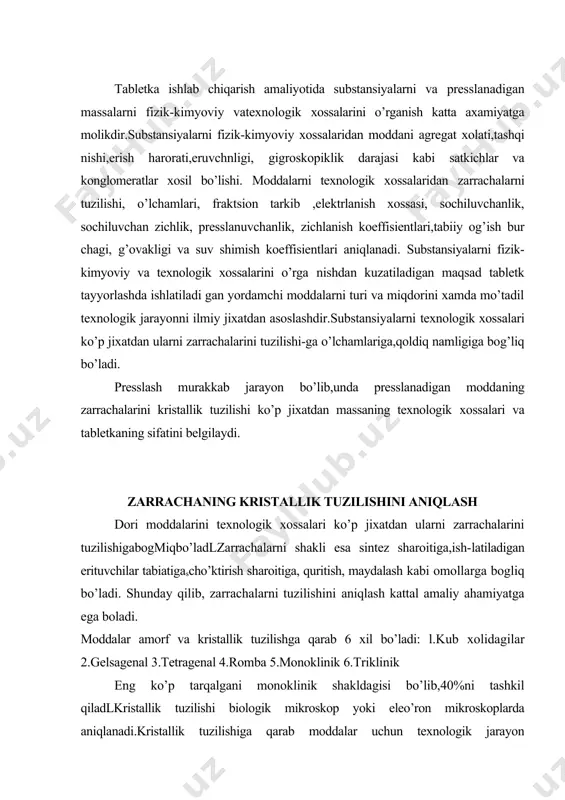 zarrachalarni tuzilishini aniqlash kattal amaliy ahamiyatga ega boladi. moddalar amorf va kristallik tuzilishga qarab 6 xil bo’ladi: l.kub xolidagilar 2.gelsagenal 3.tetragenal 4.romba 5.monoklinik 6.triklinik eng ko’p tarqalgani monoklinik shakldagisi bo’lib,40%ni tashkil qiladlkristallik tuzilishi biologik mikroskop yoki eleo’ron mikroskoplarda aniqlanadi.kristallik tuzilishiga qarab moddalar uchun texnologik jarayon tanlanadlshu jixatdan taxtakachlanadi-gan moddalar uch guruxga bo’linadi(borzunov y.y.,maxkamov s.m.) birinchi gumxga kiruvchi moddalar anizodiametrik(ignasimon,tayoqcha,prizma) kristallik shaklga ega bo’ladi,ularning uzunligi balandligi va enidan katta bo’ladi.(analgin, efedrin gidroxlorid, salisil kislotasi, rutin, surgin va x.k).ular mayday va g’ovak bo’lib, yaxshi zichlanish xossasiga ega. ikkinchi guruxga kiruvchi moddalar plastinka (qipiqimon taxtacha) kristall shaklida bo’lib, sochiluvchanligi katta,zichlanishi qiyin bo’lib,kam g’ovaklikka ega (amidopirin,anestezin,dimedrol,dibazol,papaverin gidroxlorid,streptosid va x.k) uchinchi guruzga kiruvchi moddalar izodiametrik dumaloq yoki ko’p qirrali kub shaklida bo’lib,yirik zichlanishi va g’ovakligi kichik bcf ladi (kaliy karbonat,kafsiy bromidi,natriy xloridi,sut qandi,saxaroza va x.k) moddalarning kristallik shakli qancha murakkab bo’lsa ularning bir-biriga yopishishi shuncha oson bouadi.shuning uchun bu xossalariga qarab bog’lovchi modda va taxtakachlash …