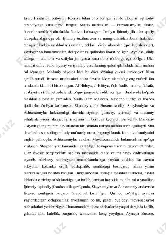 ga katta turtki bergan. savdo markazlari — karvonsaroylar, timlar, bozorlar xonlik shaharlarida faoliyat ko‘rsatgan. jamiyat ijtimoiy jihatdan qat’iy tabaqalanishga ega edi. ijtimoiy tuzilma xon va uning oilasidan iborat hukmdor tabaqasi, harbiy-amaldorlar (amirlar, beklar), diniy ulamolar (qozilar, shayxlar), savdogar va hunarmandlar, dehqonlar va qullardan iborat bo‘lgan. ayniqsa, diniy tabaqa — ulamolar va sufiylar jamiyatda katta obro‘-e’tiborga ega bo‘lgan. ular nafaqat diniy, balki siyosiy va ijtimoiy qarorlarning qabul qilinishida ham muhim rol o‘ynagan. madaniy hayotda ham bu davr o‘zining yuksak taraqqiyoti bilan ajralib turadi. buxoro madrasalari o‘sha davrda islom olamining eng nufuzli ilm maskanlaridan biri hisoblangan. al-hidoya, al-kifoya, fiqh, hadis, mantiq, falsafa, adabiyot va tibbiyot sohalarida o‘quv jarayonlari olib borilgan. bu davrda ko‘plab mashhur allomalar, jumladan, mulla olim mashrab, mavlono lutfiy va boshqa ijodkorlar faoliyat ko‘rsatgan. shunday qilib, buxoro xonligi shayboniylar va ashtarxoniylar hukmronligi davrida siyosiy, ijtimoiy, iqtisodiy va madaniy sohalarda yuqori darajadagi rivojlanishni boshdan kechirdi. bu xonlik markaziy osiyodagi eng muhim …