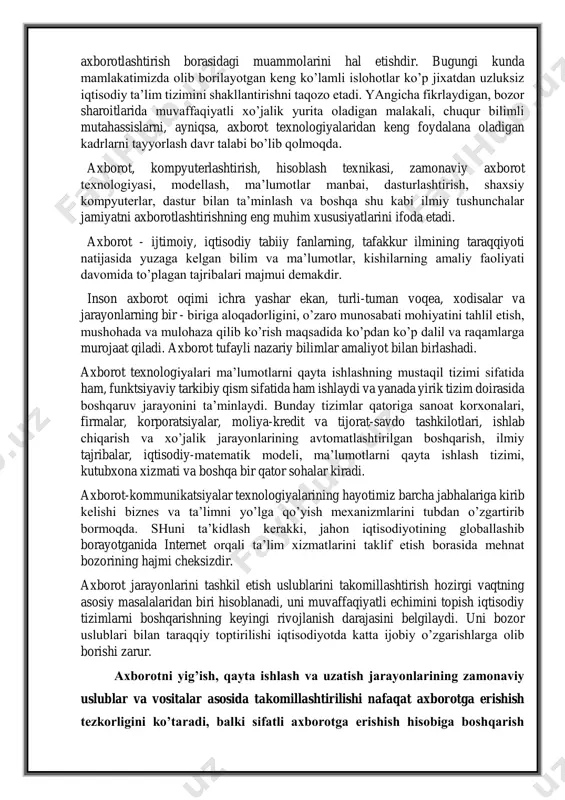 hilik faoliyatining turli sohalarida yanada keng qo’llanilib borilmoqda. ularni yaratish, ishga tushirish va keng qo’llashdan maqsad - jamiyat va insonning butun xayot faoliyatini axborotlashtirish borasidagi muammolarini hal etishdir. bugungi kunda mamlakatimizda olib borilayotgan keng ko’lamli islohotlar ko’p jixatdan uzluksiz iqtisodiy ta’lim tizimini shakllantirishni taqozo etadi. yangicha fikrlaydigan, bozor sharoitlarida muvaffaqiyatli xo’jalik yurita oladigan malakali, chuqur bilimli mutahassislarni, ayniqsa, axborot texnologiyalaridan keng foydalana oladigan kadrlarni tayyorlash davr talabi bo’lib qolmoqda. axborot, kompyuterlashtirish, hisoblash texnikasi, zamonaviy axborot texnologiyasi, modellash, ma’lumotlar manbai, dasturlashtirish, shaxsiy kompyuterlar, dastur bilan ta’minlash va boshqa shu kabi ilmiy tushunchalar jamiyatni axborotlashtirishning eng muhim xususiyatlarini ifoda etadi. axborot - ijtimoiy, iqtisodiy tabiiy fanlarning, tafakkur ilmining taraqqiyoti natijasida yuzaga kelgan bilim va ma’lumotlar, kishilarning amaliy faoliyati davomida to’plagan tajribalari majmui demakdir. inson axborot oqimi ichra yashar ekan, turli-tuman voqea, xodisalar va jarayonlarning bir - biriga aloqadorligini, o’zaro munosabati mohiyatini tahlil etish, mushohada va mulohaza qilib ko’rish maqsadida ko’pdan ko’p dalil …
