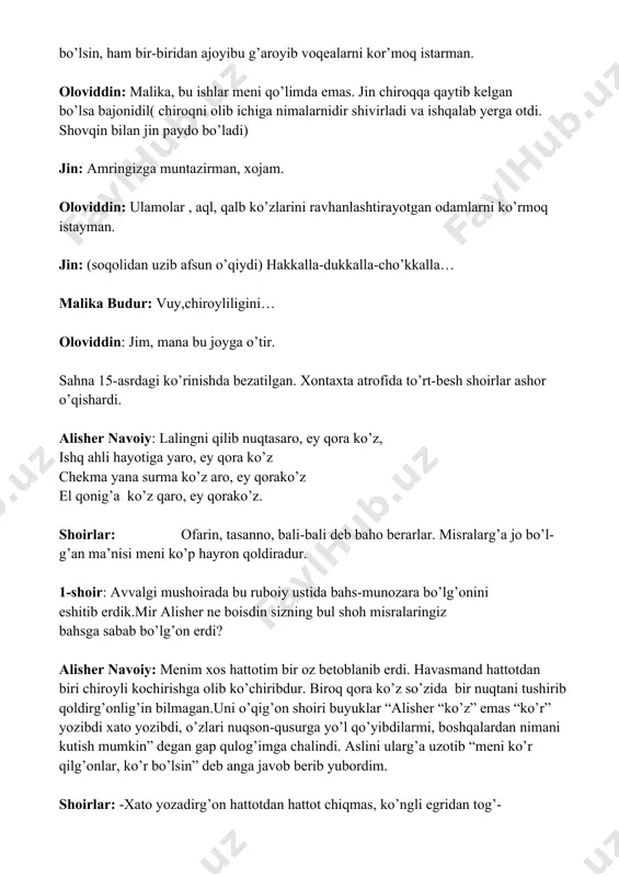 an. jin: (soqolidan uzib afsun o’qiydi) hakkalla-dukkalla-cho’kkalla… malika budur: vuy,chiroyliligini… oloviddin: jim, mana bu joyga o’tir. sahna 15-asrdagi ko’rinishda bezatilgan. xontaxta atrofida to’rt-besh shoirlar ashor o’qishardi. alisher navoiy: lalingni qilib nuqtasaro, ey qora ko’z, ishq ahli hayotiga yaro, ey qora ko’z chekma yana surma ko’z aro, ey qorako’z el qonig’a ko’z qaro, ey qorako’z. shoirlar: ofarin, tasanno, bali-bali deb baho berarlar. misralarg’a jo bo’l- g’an ma’nisi meni ko’p hayron qoldiradur. 1-shoir: avvalgi mushoirada bu ruboiy ustida bahs-munozara bo’lg’onini eshitib erdik.mir alisher ne boisdin sizning bul shoh misralaringiz bahsga sabab bo’lg’on erdi? alisher navoiy: menim xos hattotim bir oz betoblanib erdi. havasmand hattotdan biri chiroyli kochirishga olib ko’chiribdur. biroq qora ko’z so’zida bir nuqtani tushirib qoldirg’onlig’in bilmagan.uni o’qig’on shoiri buyuklar “alisher “ko’z” emas “ko’r” yozibdi xato yozibdi, o’zlari nuqson-qusurga yo’l qo’yibdilarmi, boshqalardan nimani kutish mumkin” degan gap qulog’imga chalindi. aslini ularg’a uzotib “meni ko’r qilg’onlar, ko’r bo’lsin” deb anga javob berib …