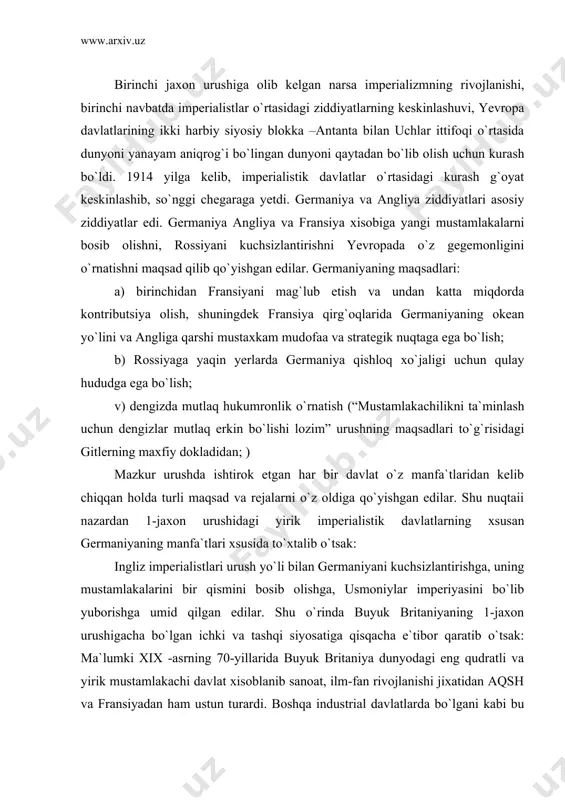 k davlatlarning xsusan germaniyaning manfa`tlari xsusida to`xtalib o`tsak: ingliz imperialistlari urush yo`li bilan germaniyani kuchsizlantirishga, uning mustamlakalarini bir qismini bosib olishga, usmoniylar imperiyasini bo`lib yuborishga umid qilgan edilar. shu o`rinda buyuk britaniyaning 1-jaxon urushigacha bo`lgan ichki va tashqi siyosatiga qisqacha e`tibor qaratib o`tsak: ma`lumki xix -asrning 70-yillarida buyuk britaniya dunyodagi eng qudratli va yirik mustamlakachi davlat xisoblanib sanoat, ilm-fan rivojlanishi jixatidan aqsh va fransiyadan ham ustun turardi. boshqa industrial davlatlarda bo`lgani kabi bu yerda ham yovvoyi kapitalizmning salbiy oqibatlari tufayli 1879, 1882, 1890 yillarda qishloq ho`jaligi va sanoatda iqtisodiy inqirozlar bo`lib o`tdi. tabiiyki, bunday inqirozlar angliyaning sanoat sohasidagi hukmronligiga chek qo`ydi. qirolicha viktoriya (1837-1901) va primyer-minstr liberallar lideri gdastonlar ilgari surgan «ajoyib yakkalik» tamoyiliga ham putur yetadi. xix -asr 90 yillarga kelib buyuk britaniya ko`mir qazib chiqarish,po`lat eritish,cho`yan ishlab chiqarish, paxta yetishtirish sohalarida aqshdan ortda qoldi. okendagi va mustamlakalardagi bozorlarda raqobada yangi tashkil topgan germaniya asosiy raqibga aylandi. agrar soxadagi …
