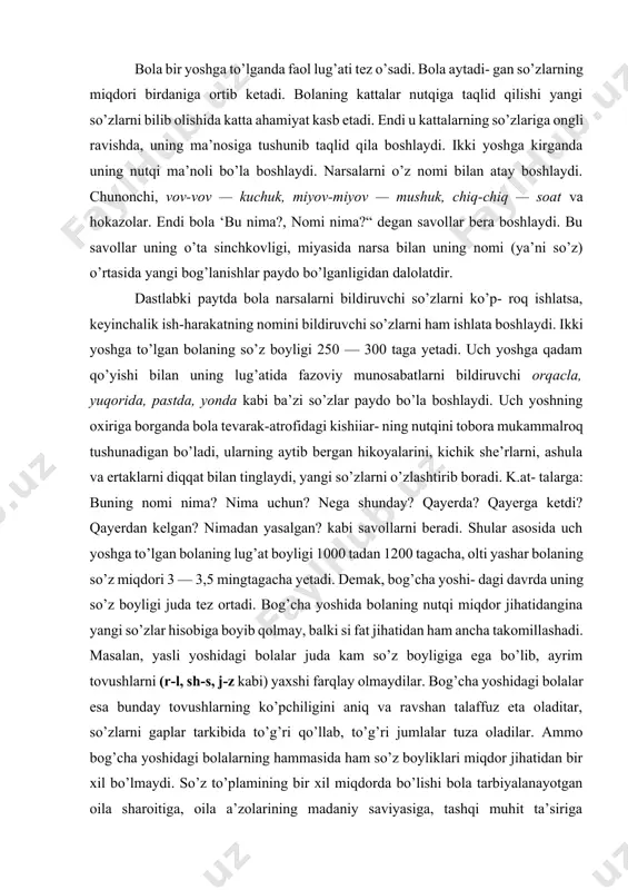 p- roq ishlatsa, keyinchalik ish-harakatning nomini bildiruvchi so’zlarni ham ishlata boshlaydi. ikki yoshga to’lgan bolaning so’z boyligi 250 — 300 taga yetadi. uch yoshga qadam qo’yishi bilan uning lug’atida fazoviy munosabatlarni bildiruvchi orqacla, yuqorida, pastda, yonda kabi ba’zi so’zlar paydo bo’la boshlaydi. uch yoshning oxiriga borganda bola tevarak-atrofidagi kishiiar- ning nutqini tobora mukammalroq tushunadigan bo’ladi, ularning aytib bergan hikoyalarini, kichik she’rlarni, ashula va ertaklarni diqqat bilan tinglaydi, yangi so’zlarni o’zlashtirib boradi. k.at- talarga: buning nomi nima? nima uchun? nega shunday? qayerda? qayerga ketdi? qayerdan kelgan? nimadan yasalgan? kabi savollarni beradi. shular asosida uch yoshga to’lgan bolaning lug’at boyligi 1000 tadan 1200 tagacha, olti yashar bolaning so’z miqdori 3 — 3,5 mingtagacha yetadi. demak, bog’cha yoshi- dagi davrda uning so’z boyligi juda tez ortadi. bog’cha yoshida bolaning nutqi miqdor jihatidangina yangi so’zlar hisobiga boyib qolmay, balki si fat jihatidan ham ancha takomillashadi. masalan, yasli yoshidagi bolalar juda kam so’z boyligiga ega …