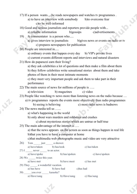 s and watches tv programmes . a) to have an interview with somebody b)to overcome fear c)to be well-informed 18) good and serious journalists and reporters provide people with... a) reliable information b)gossips c)advertisements 19) a commentator is a person who..... a) gives interview to journalists b)gives news or events on radio or tv c) prepares newspapers for publication 20) people are interested in..... a) ordinary events that happen every day b) vip's private lives c) current eveents different reports and interviews and natural disasters 21) how do paparazzi earn their living? a) they ask celebrities a lot of questions and then make a film about them b) they follow celebrities write sensational stories about them and take photos of them in their most intimate moments c) they meet very important people and ask them to take part in their performance 22) the main source of news for millions of …