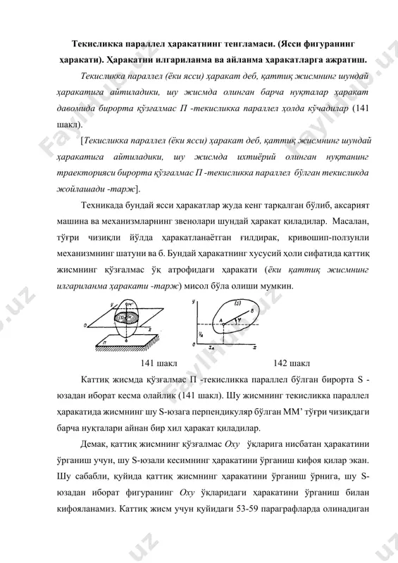 ижаларнинг ҳаммаси s-юзада ётувчи барча нуқталар учун ҳам ўринли ҳисобланади. s-юзали фигуранинг оxy - ўқлардаги ҳолати, шу юзада ихтиёрий олинган ав -кесманинг ҳолати орқали батафсил аниқланиши мумкин (142 шакл). щз навбатида ав кесманинг ҳолатини аниқлаш учун, а нуқтанинг , координаталари ва ав кесманинг х ўқи билан ҳосил қилган -бурчакнинг қийматлари аниқ бўлиши шарт. s-фигуранинг ҳолатини аниқлаш учун танлаб олинган а нуқтани, кинематикада қутб (полюс) деб аталади ва бундан кейинги сатрларда фақат шундай деб номлаймиз. s-фигура ҳаракат қилганда , координаталар ва бурчагининг қийматлари ўзгариб туради. каттиқ жисмнинг ҳаракат қонунини аниқлаш ёки s-фигуранинг оxy -ўқлардаги ҳолатини исталган вақтда аниқлаш учун, қуйидаги ифодалар аниқ бўлиши шарт, =f1(t), =f2(t), =f3(t) (50) жисмнинг ҳаракатини белгиловчи (50) формулалар, ясси фигуранинг ҳаракат тенгламалари деб аталади. ҳамда улар, қаттиқ жисмнинг текисликка параллел ҳаракатининг тенгламалари деб аталади. 143 шакл. (50) тенгламалардан биринчи иккитаси жисмнинг =cоnst бўлгандаги ҳаракат қонунидан иборат; улар жисмнинг илгариланма ҳаракатини ифодаловчи тенгламалардан иборат бўлиб, жисмнинг барча …