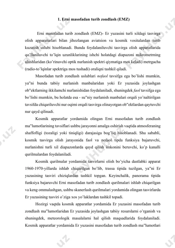 chiqarilgan bo’lib, trassa tipida tuzilgan, ya‟ni er yuzasining tasviri chiziqlardan tashkil topgan. keyinchalik, panorama tipida funksiya bajaruvchi erni masofadan turib zondlash qurilmalari ishlab chiqarilgan va keng ommalashgan, ushbu skanerlash qurilmalari yordamida olingan tasvirlarda er yuzasining tasviri o’ziga xos yo’laklardan tashkil topadi. hozirgi vaqtda kosmik apparatlar yordamida er yuzasini masofadan turib zondlash ma‟lumotlaridan er yuzasida joylashgan tabiiy resurslarni o’rganish va shuningdek, meteorologik masalalarni hal qilish maqsadlarida foydalaniladi. kosmik apparatlar yordamida er yuzasini masofadan turib zondlash ma‟lumotlari asosida tabiiy resurlarni o’rganishda qurilmalar tarkibi asosan optik yoki radiolokatsion apparatlar bilan jihozlanadi. masofadan turib zondlash - ob‟ektlar va hodisalar to’g’risida qarab chiqilayotgan ushbu ob‟ektlar bilan bevosita fizik tegish amalga oshirilmagan holatda ma‟lumotlarni olish uslubi hisoblanadi. masofadan turib zondlash - geografiyaning kenja bo’limlaridan biri hisoblanadi. zamonaviy tushunchalar bo’yicha, emz asosan, er yuzasida joylashgan ob‟ektlarni, shuningdek atmosfera va okean hududlarida joylashgan ob‟ektlarni aniqlash, tasniflash va tahlil qilish maqsadida, tarqaluvchi signallar (masalan, elektromagnit radiatsiya) orqali havodan turib …