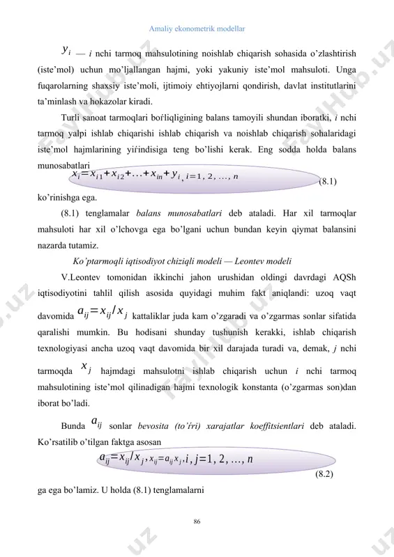 iqtisodiyot chiziqli modeli — leontev modeli v.leontev tomonidan ikkinchi jahon urushidan oldingi davrdagi aqsh iqtisodiyotini tahlil qilish asosida quyidagi muhim fakt aniqlandi: uzoq vaqt davomida kattaliklar juda kam o’zgaradi va o’zgarmas sonlar sifatida qaralishi mumkin. bu hodisani shunday tushunish kerakki, ishlab chiqarish texnologiyasi ancha uzoq vaqt davomida bir xil darajada turadi va, demak, j nchi tarmoqda hajmdagi mahsulotni ishlab chiqarish uchun i nchi tarmoq mahsulotining iste’mol qilinadigan hajmi texnologik konstanta (o’zgarmas son)dan iborat bo’ladi. bunda sonlar bevosita (to’ѓri) xarajatlar koeffitsientlari deb ataladi. ko’rsatilib o’tilgan faktga asosan (8.2) ga ega bo’lamiz. u holda (8.1) tenglamalarni (8.3) tenglamalar sistemasi ko’rinishida yozish mumkin. ishlab chiqarilgan mahsulot hajmlarining ustun-vektori (yalpi ishlab chiqarish vektori), yakuniy iste’mol mahsuloti hajmlarining ustun-vektori (yakuniy iste’mol vektori) va bevosita xarajatlar koeffitsientlari matritsasi , , (8.4) larni kiritamiz. u holda (9.3) tenglamalar sistemasi matritsa shaklida (8.5.) ko’rinishga ega. ( odatda bu munosabat chiziqli tarmoqlararo balans tenglamasi deb ataladi. bu tenglama ( …