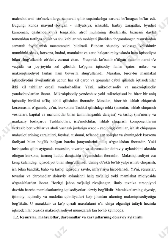 al va ma'lumotlar bilan ta'minlanganlik darajasi) va tashqi (ma'muriy va markaziy boshqaruv tashkilotlari, iste'molchilar, ishlab chiqarish komponentlarini yetkazib beruvchilar va aholi yashash joylariga o'zoq - yaqinligi) omillar, ishlab chiqargan mahsulotlarining xarajatlari, foydasi, tushumi, to'lanadigan soliqlar va shuningdek korxona faoliyati bilan bog'lik bo'lgan barcha jarayonlarini tuliq o'rganishdan iboratdir. yoki boshqacha qilib aytganda resurslar, tovarlar va daromadlar doiraviy aylanishini aloxida olingan korxona, tarmoq hudud darajasida o'rganishdan iboratdir. makroiqtisodiyot esa keng kulamdagi iqtisodiyot bilan shug'ullanadi. uning ob'ekti bo'lib yalpi ishlab chiqarish, ish bilan bandlik, baho va tashqi iqtisodiy savdo, inflyatsiya hisoblanadi. ya'ni, resurslar, tovarlar va daromadlar doiraviy aylanishni halq xo'jaligi yoki mamlakat miqiyosida o'rganishlardan iborat. hozirgi jahon xo'jaligi rivojlangan, ilmiy texnika taraqqiyoti davrida barcha mamlakatlarning iqtisodiyotlari o'zviy bog'likdir. mamlakatlarning siyosiy, ijtimoiy, iqtisodiy va mudofaa qobiliyatlari ko'p jihatdan ularning makroiqtisodiyotiga bog'likdir. u murakkab va ko'p qirrali masalalarni o'z ichiga olganligi tufayli hozirda iqtisodchilar orasida makroiqtisodiyot munozarali fan bo'lib kelmoqda. 1.2. resurslar, mahsulotlar, daromadlar va …