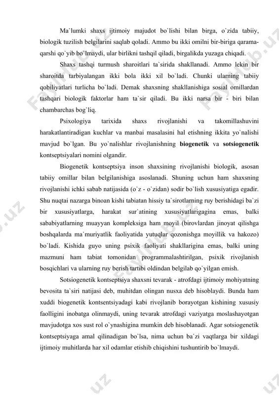 balki sababiyatlarning muayyan kompleksiga ham moyil (birovlardan jinoyat qilishga boshqalarda ma`muriyatlik faoliyatida yutuqlar qozonishga moyillik va hakozo) bo`ladi. kishida guyo uning psixik faoliyati shakllarigina emas, balki uning mazmuni ham tabiat tomonidan programmalashtirilgan, psixik rivojlanish bosqichlari va ularning ruy berish tartibi oldindan belgilab qo`yilgan emish. sotsiogenetik kontseptsiya shaxsni tevarak - atrofdagi ijtimoiy mohiyatning bevosita ta`siri natijasi deb, muhitdan olingan nusxa deb hisoblaydi. bunda ham xuddi biogenetik kontsentsiyadagi kabi rivojlanib borayotgan kishining xususiy faolligini inobatga olinmaydi, uning tevarak atrofdagi vaziyatga moslashayotgan mavjudotga xos sust rol o`ynashigina mumkin deb hisoblanadi. agar sotsiogenetik kontseptsiyaga amal qilinadigan bo`lsa, nima uchun ba`zi vaqtlarga bir xildagi ijtimoiy muhitlarda har xil odamlar etishib chiqishini tushuntirib bo`lmaydi. shaxsning rivojlanishining harakatlanuvchi kuchlari kishining faoliyatiga o`zgarib turuvchi ehtiyojlari bilan ularni qondirishning real imkoniyatlari o`rtasidagi ziddiyatlari bilan aniqlanadi. ehtiyojlarni rivojlantirish, tanlash va tarbiyalash ularni hozirgi jamiyat kishisiga xos bo`lgan ma`naviy yuksaklik darajasiga olib chiqish kishi shaxsini shakllantirishning asosiy vazifalaridan biri hisoblanadi. shaxsning …