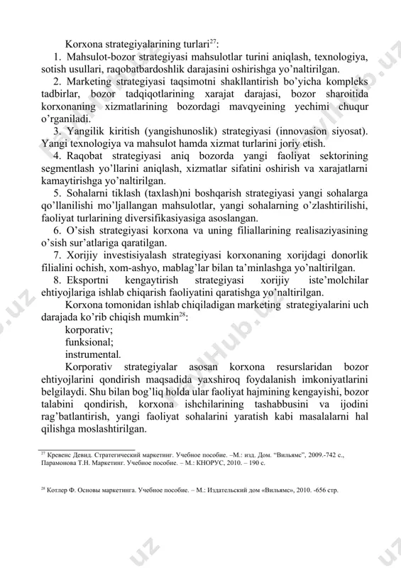 qi omillar tahlilini o’zi ichiga oladi. strategik rejalashtirish va boshqarish bilan shug’ullanayotgan korxona xodimlarining strategiyalarni aniqlash jarayonida qatnashishini tahlil qilish ham muhimdir26. 23 котлер ф. основы маркетинга. учебное пособие. – м.: издательский дом «вильямс», 2010. -656 стр. 24 фаттахов а.а. улгуржи савдода маркетинг стратегияси ва унинг самарадорлигини ошириш йўллари. иқтисодиёт фанлари доктори илмий даражасини олиш учун ёзилган диссертация автореферати. т.:-2006 25 services of wholesalers to manufacturers and retailers. https://accountlearning.com/services-of 26 фатхуддинов р.а. стратегический маркетинг. учебник.-спб.: питер, 2008.-514 с. korxona strategiyalarining turlari27: 1. mahsulot-bozor strategiyasi mahsulotlar turini aniqlash, texnologiya, sotish usullari, raqobatbardoshlik darajasini oshirishga yo’naltirilgan. 2. marketing strategiyasi taqsimotni shakllantirish bo’yicha kompleks tadbirlar, bozor tadqiqotlarining xarajat darajasi, bozor sharoitida korxonaning xizmatlarining bozordagi mavqyeining yechimi chuqur o’rganiladi. 3. yangilik kiritish (yangishunoslik) strategiyasi (innovasion siyosat). yangi texnologiya va mahsulot hamda xizmat turlarini joriy etish. 4. raqobat strategiyasi aniq bozorda yangi faoliyat sektorining segmentlash yo’llarini aniqlash, xizmatlar sifatini oshirish va xarajatlarni kamaytirishga yo’naltirilgan. 5. …