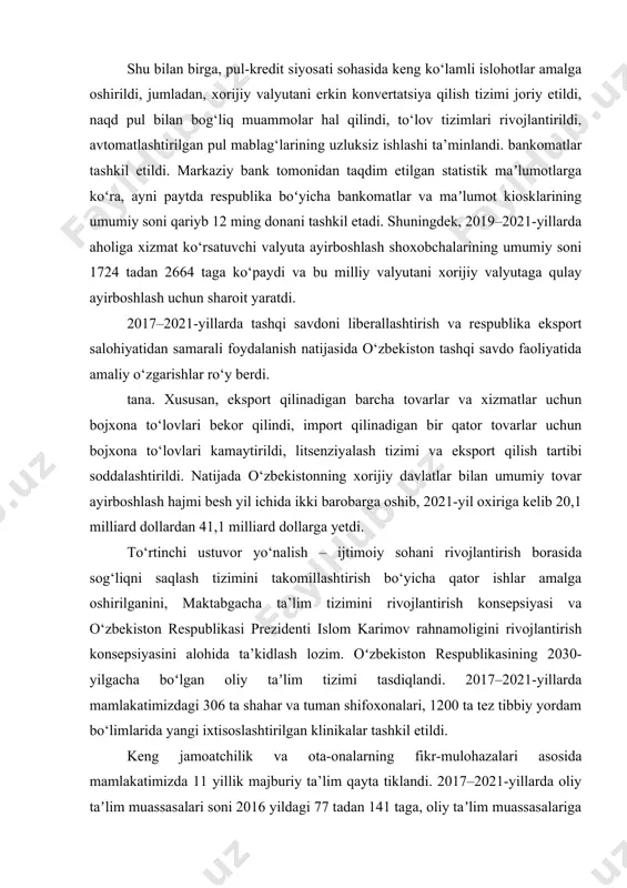 , import qilinadigan bir qator tovarlar uchun bojxona to‘lovlari kamaytirildi, litsenziyalash tizimi va eksport qilish tartibi soddalashtirildi. natijada o‘zbekistonning xorijiy davlatlar bilan umumiy tovar ayirboshlash hajmi besh yil ichida ikki barobarga oshib, 2021-yil oxiriga kelib 20,1 milliard dollardan 41,1 milliard dollarga yetdi. to‘rtinchi ustuvor yo‘nalish – ijtimoiy sohani rivojlantirish borasida sog‘liqni saqlash tizimini takomillashtirish bo‘yicha qator ishlar amalga oshirilganini, maktabgacha ta’lim tizimini rivojlantirish konsepsiyasi va o‘zbekiston respublikasi prezidenti islom karimov rahnamoligini rivojlantirish konsepsiyasini alohida ta’kidlash lozim. oʻzbekiston respublikasining 2030-yilgacha boʻlgan oliy taʼlim tizimi tasdiqlandi. 2017–2021-yillarda mamlakatimizdagi 306 ta shahar va tuman shifoxonalari, 1200 ta tez tibbiy yordam bo‘limlarida yangi ixtisoslashtirilgan klinikalar tashkil etildi. keng jamoatchilik va ota-onalarning fikr-mulohazalari asosida mamlakatimizda 11 yillik majburiy ta’lim qayta tiklandi. 2017–2021-yillarda oliy taʼlim muassasalari soni 2016 yildagi 77 tadan 141 taga, oliy taʼlim muassasalariga qabul kvotalari ham 3 barobarga oshirilib, 28 foizga koʻpaydi. prezident maktablari, alohida iqtidorli bolalar maktablari, ijodiy maktablar, “temurbeklar maktabi” ham …