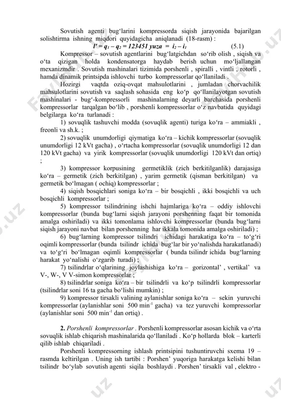 iqish jarayoni boʻlib , unda sovutish agentining nam yoki quruq toʻyingan bugʻlari yoxud ozroq darajadagi oʻta qizigan bugʻlari yuqori darajadagi oʻta qizigan bugʻlar holatiga oʻtadi (18 - rasmdagi 1 – 2 vertikal toʻgʻri chizigʻi) . sovutish agenti bugʻlarini kompressorda siqish jarayonida bajarilgan solishtirma ishning miqdori quyidagicha aniqlanadi (18-rasm) : l' = q1 – q2 = 123451 yuza = i2 – i1 (5.1) kompressor – sovutish agentlarini bugʻlatgichdan soʻrib olish , siqish va oʻta qizigan holda kondensatorga haydab berish uchun moʻljallangan mexanizmdir . sovutish mashinalari tizimida porshenli , spiralli , vintli , rotorli , hamda dinamik printsipda ishlovchi turbo kompressorlar qoʻllaniladi . hozirgi vaqtda oziq-ovqat mahsulotlarini , jumladan chorvachilik mahsulotlarini sovutish va saqlash sohasida eng koʻp qoʻllanilayotgan sovutish mashinalari - bugʻ-kompressorli mashinalarning deyarli barchasida porshenli kompressorlar tarqalgan boʻlib , porshenli kompressorlar oʻz navbatida quyidagi belgilarga koʻra turlanadi : 1) sovuqlik tashuvchi modda (sovuqlik agenti) turiga koʻra – ammiakli , freonli va …