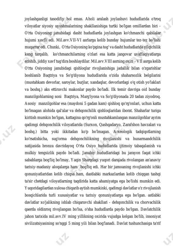 umotlari va nihoyat, arxeologik tadqiqotlar natijalari o'rta osiyoda ilk davlat uyushmalarining paydo bo'lishi muammolarini o'rganish uchun asos bo'lgan xizmat qiladi. so'nggi bronza va ilk temir davriga kelib aholi soni va zichligining o'sib borishi, hosildor yer maydonlarining o'zlashtirilishi va ishlab chiqaruvchi kuchlarning jadallik bilan rivojlanishi aholi joylashuvining hayotiy zarur hududlarga bo'linib ketishiga olib keladi. bunday sharoitda chorvador aholining ma'lum bir qismi xo'jalikning yarim o'troq va chorvachilik shakliga o'tishga majbur bo'ladilar. shuning uchun ham o'rta osiyodagi mill.avv.vi-iv asrlarga oid ko'chmanchilar yodgorliklari o'troq aholi hududlari chegaralarida (orolbo'yi, shimoliy turkmaniston, zarafshonning quyi oqimi, pomir va boshq.) joylashganligi tasodifiy hol emas. aholi aralash joylashuvi hududlarida o'troq viloyatlar siyosiy uyushmalarining shakllanishiga turtki bo'lgan omillardan biri - o'rta osiyoning janubidagi dasht hududlarda joylashgan ko'chmanchi qabilalar hujumi xavfli edi. mil.avv.vii-vi asrlarga kelib bunday hujumlar tez-tez bo'lishi muqarrar edi. chunki, o'rta osiyoning ko'pgina tog' va dasht hududlarida yilqichilik keng tarqalib, ko'chmanchilarning o'zlari esa katta jangovar uvaffaqiyatlarga erishib, jiddiy xavf …