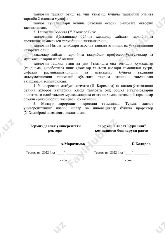 хизмати (и. каримова) га танлов ўтказилиши бўйича ахборот хатларини ҳамда танловга оид бошқа маълумотларни вилоятдаги олий таълим муассасаларига етказиш ҳамда ижтимоий тармоқлар орқали ёритиб бориш вазифаси юклатилсин. 5. мазкур қарорнинг ижросини таъминлаш термиз давлат университетнинг илмий ишлар ва инновациялар бўйича проректор (ў.холиёров) зиммасига юклатилсин. термиз давлат университети ректори ________________ а.марахимов термиз ш., 2022 йил “____” ___________ ________- сон “сурхон саноат қурилиш” компанияси бошқаруви раиси _______________ б.қодиров термиз ш., 2022 йил “____” _________ ______ - сон термиз давлат университети ва “сурхон саноат қурилиш” компаниясининг 2022 йил “____” ________даги ______ сонли қўшма қарорига 2-илова сурхондарё вилоятидаги олий таълим муассасалари талабалари ўртасида “талаба-ёшлар илмий-ижодий ишлари ва инновацион ғоялар танлови” ни ўтказиш бўйича ташкилий қўмита таркиби 1 ў.холиёров термиз давлат университетининг илмий ишлар ва инновациялар бўйича проректори, ташкилий қўмита раиси 2 м.қодиров термиз давлат университети кенгаши котиби, ташкилий қўмита раиси ўринбосари 3 б.рўзиев “сурхон саноат қурилиш” компанияси раиси ўринбосари, аъзо 4 о.хамидов термиз давлат …