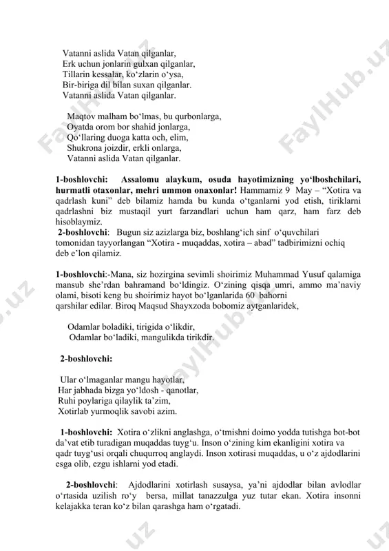 ich chiqib keladi. ular ham she’r o‘qish bilan tadbirni ochib beradilar. vatanni aslida vatan qilganlar, erk uchun jonlarin gulxan qilganlar, tillarin kessalar, ko‘zlarin o‘ysa, bir-biriga dil bilan suxan qilganlar. vatanni aslida vatan qilganlar. maqtov malham bo‘lmas, bu qurbonlarga, oyatda orom bor shahid jonlarga, qo‘llaring duoga katta och, elim, shukrona joizdir, erkli onlarga, vatanni aslida vatan qilganlar. 1-boshlovchi: assalomu alaykum, osuda hayotimizning yo‘lboshchilari, hurmatli otaxonlar, mehri ummon onaxonlar! hammamiz 9 may – “xotira va qadrlash kuni” deb bilamiz hamda bu kunda o‘tganlarni yod etish, tiriklarni qadrlashni biz mustaqil yurt farzandlari uchun ham qarz, ham farz deb hisoblaymiz. 2-boshlovchi: bugun siz azizlarga biz, boshlang‘ich sinf o‘quvchilari tomonidan tayyorlangan “xotira - muqaddas, xotira – abad” tadbirimizni ochiq deb e’lon qilamiz. 1-boshlovchi:-mana, siz hozirgina sevimli shoirimiz muhammad yusuf qalamiga mansub she’rdan bahramand bo‘ldingiz. o‘zining qisqa umri, ammo ma’naviy olami, bisoti keng bu shoirimiz hayot bo‘lganlarida 60 bahorni qarshilar edilar. biroq maqsud shayxzoda bobomiz aytganlaridek, …