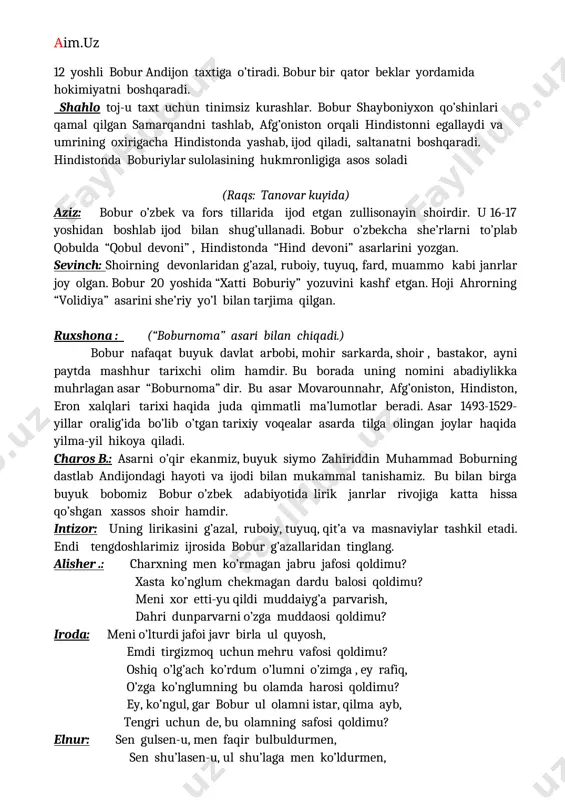 shayx mirzo vafotidan so’ng 12 yoshli bobur andijon taxtiga o’tiradi. bobur bir qator beklar yordamida hokimiyatni boshqaradi. shahlo toj-u taxt uchun tinimsiz kurashlar. bobur shayboniyxon qo’shinlari qamal qilgan samarqandni tashlab, afg’oniston orqali hindistonni egallaydi va umrining oxirigacha hindistonda yashab, ijod qiladi, saltanatni boshqaradi. hindistonda boburiylar sulolasining hukmronligiga asos soladi (raqs: tanovar kuyida) aziz: bobur o’zbek va fors tillarida ijod etgan zullisonayin shoirdir. u 16-17 yoshidan boshlab ijod bilan shug’ullanadi. bobur o’zbekcha she’rlarni to’plab qobulda “qobul devoni” , hindistonda “hind devoni” asarlarini yozgan. sevinch: shoirning devonlaridan g’azal, ruboiy, tuyuq, fard, muammo kabi janrlar joy olgan. bobur 20 yoshida “xatti boburiy” yozuvini kashf etgan. hoji ahrorning “volidiya” asarini she’riy yo’l bilan tarjima qilgan. ruxshona : (“boburnoma” asari bilan chiqadi.) bobur nafaqat buyuk davlat arbobi, mohir sarkarda, shoir , bastakor, ayni paytda mashhur tarixchi olim hamdir. bu borada uning nomini abadiylikka muhrlagan asar “boburnoma” dir. bu asar movarounnahr, afg’oniston, hindiston, eron xalqlari tarixi …
