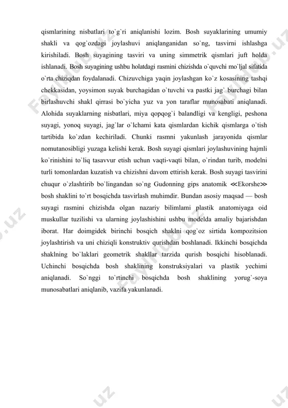 yakunlash jarayonida qismlar nomutanosibligi yuzaga kelishi kerak. bosh suyagi qismlari joylashuvining hajmli ko`rinishini to`liq tasavvur etish uchun vaqti-vaqti bilan, o`rindan turib, modelni turli tomonlardan kuzatish va chizishni davom ettirish kerak. bosh suyagi tasvirini chuqur o`zlashtirib bo`lingandan so`ng gudonning gips anatomik ≪ekorshe≫ bosh shaklini to`rt bosqichda tasvirlash muhimdir. bundan asosiy maqsad — bosh suyagi rasmini chizishda olgan nazariy bilimlami plastik anatomiyaga oid muskullar tuzilishi va ularning joylashishini ushbu modelda amaliy bajarishdan iborat. har doimgidek birinchi bosqich shaklni qog`oz sirtida kompozitsion joylashtirish va uni chiziqli konstruktiv qurishdan boshlanadi. ikkinchi bosqichda shaklning bo`laklari geometrik shakllar tarzida qurish bosqichi hisoblanadi. uchinchi bosqichda bosh shaklining konstruksiyalari va plastik yechimi aniqlanadi. so`nggi to`rtinchi bosqichda bosh shaklining yorug`-soya munosabatlari aniqlanib, vazifa yakunlanadi. adabiyotlar: 1. baymetov b. “qalamtasvir”. darslik 1-qism. - toshkent, 2006. 2. мuratov х.х. “qalamtasvir”, тоshkent, ijod-print, 2020. 3. xalilov r. рисунок toshkent «navruz» 2013 4. mirziyoev sh.m. tanqidiy tahlil, qat’iy tartib intizom va shxsiy javobgarlik-har …
