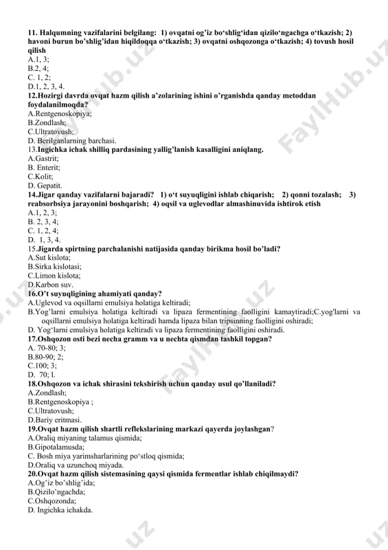 ni oshqozonga o‘tkazish; 4) tovush hosil qilish a.1, 3; b.2, 4; c. 1, 2; d.1, 2, 3, 4. 12.hozirgi davrda ovqat hazm qilish a’zolarining ishini o’rganishda qanday metoddan foydalanilmoqda? a.rentgenoskopiya; b.zondlash; c.ultratovush; d. berilganlarning barchasi. 13.ingichka ichak shilliq pardasining yallig’lanish kasalligini aniqlang. a.gastrit; b. enterit; c.kolit; d. gepatit. 14.jigar qanday vazifalarni bajaradi? 1) o‘t suyuqligini ishlab chiqarish; 2) qonni tozalash; 3) reabsorbsiya jarayonini boshqarish; 4) oqsil va uglevodlar almashinuvida ishtirok etish a.1, 2, 3; b. 2, 3, 4; c. 1, 2, 4; d. 1, 3, 4. 15.jigarda spirtning parchalanishi natijasida qanday birikma hosil bo’ladi? a.sut kislota; b.sirka kislotasi; c.limon kislota; d.karbon suv. 16.o’t suyuqligining ahamiyati qanday? a.uglevod va oqsillarni emulsiya holatiga keltiradi; b.yog’larni emulsiya holatiga keltiradi va lipaza fermentining faolligini kamaytiradi;c.yog'larni va oqsillarni emulsiya holatiga keltiradi hamda lipaza bilan tripsinning faolligini oshiradi; d. yog‘larni emulsiya holatiga keltiradi va lipaza fermentining faolligini oshiradi. 17.oshqozon osti bezi necha gramm va u nechta …
