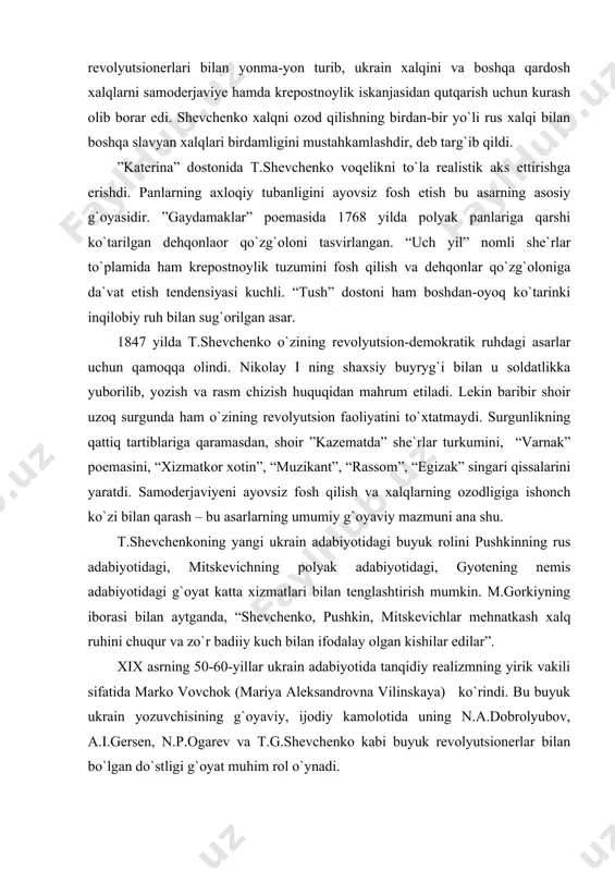bilan qarash – bu asarlarning umumiy g`oyaviy mazmuni ana shu. t.shevchenkoning yangi ukrain adabiyotidagi buyuk rolini pushkinning rus adabiyotidagi, mitskevichning polyak adabiyotidagi, gyotening nemis adabiyotidagi g`oyat katta xizmatlari bilan tenglashtirish mumkin. m.gorkiyning iborasi bilan aytganda, “shevchenko, pushkin, mitskevichlar mehnatkash xalq ruhini chuqur va zo`r badiiy kuch bilan ifodalay olgan kishilar edilar”. xix asrning 50-60-yillar ukrain adabiyotida tanqidiy realizmning yirik vakili sifatida marko vovchok (mariya aleksandrovna vilinskaya) ko`rindi. bu buyuk ukrain yozuvchisining g`oyaviy, ijodiy kamolotida uning n.a.dobrolyubov, a.i.gersen, n.p.ogarev va t.g.shevchenko kabi buyuk revolyutsionerlar bilan bo`lgan do`stligi g`oyat muhim rol o`ynadi. marko vovchokning ijodiga n.g.chernishevskiy, buyuk ukrain shoiri i.frankolar yuksak baho berganlar. ularning qayd etishlaricha, m.vovchok ukrain prozasida krepostnoylik tuzumini fosh qiluvchi hikoya va povestlarning eng yaxshi namunalarini yaratgan yozuvchi edi. uning ijodi xalqchillik va tanqidiy realizm prinsiplariga asoslangan. xix asrning ikkinchi yarmida i.franko, p.mirniy, p.grabovskiy va l.ukrainkalarning ijodi keng quloch yoydi. ularning barcha asarlari ekspluatatorlik tuzumi va samoderjaviyega qarshi kurash …