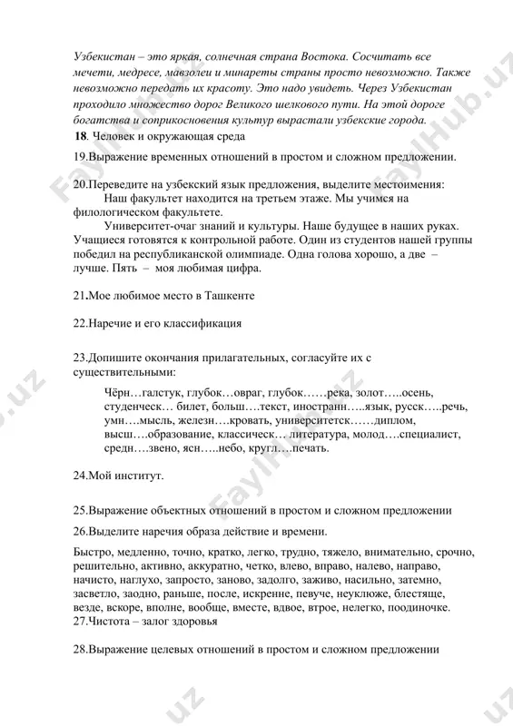 о шелкового пути. на этой дороге богатства и соприкосновения культур вырастали узбекские города. 18. человек и окружающая среда 19.выражение временных отношений в простом и сложном предложении. 20.переведите на узбекский язык предложения, выделите местоимения: наш факультет находится на третьем этаже. мы учимся на филологическом факультете. университет-очаг знаний и культуры. наше будущее в наших руках. учащиеся готовятся к контрольной работе. один из студентов нашей группы победил на республиканской олимпиаде. одна голова хорошо, а две – лучше. пять – моя любимая цифра. 21.мое любимое место в ташкенте 22.наречие и его классификация 23.допишите окончания прилагательных, согласуйте их с существительными: чёрн…галстук, глубок…овраг, глубок……река, золот…..осень, студенческ… билет, больш….текст, иностранн…..язык, русск…..речь, умн….мысль, железн….кровать, университетск……диплом, высш….образование, классическ… литература, молод….специалист, средн….звено, ясн…..небо, кругл….печать. 24.мой институт. 25.выражение объектных отношений в простом и сложном предложении 26.выделите наречия образа действие и времени. быстро, медленно, точно, кратко, легко, трудно, тяжело, внимательно, срочно, решительно, активно, аккуратно, четко, влево, вправо, налево, направо, начисто, наглухо, запросто, …