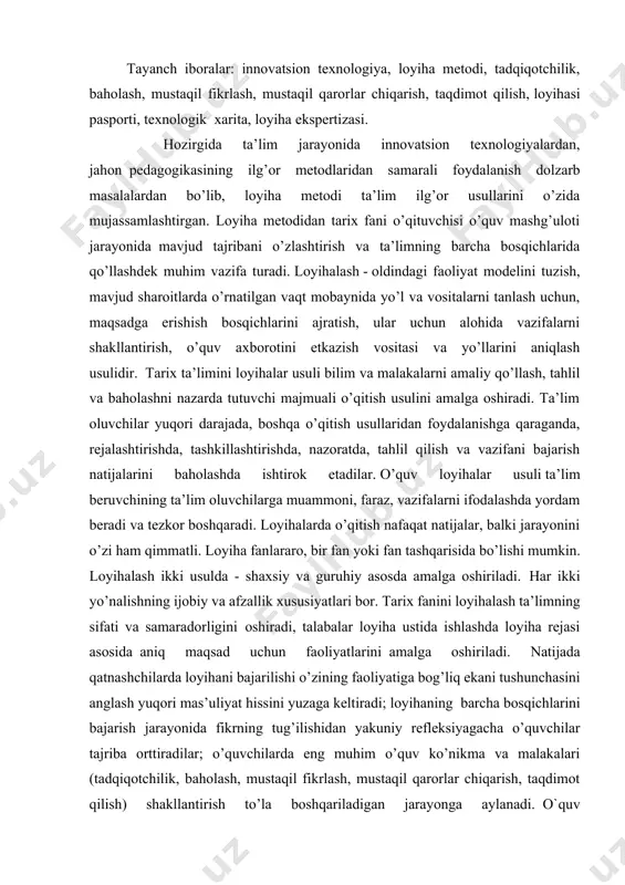 lda - shaxsiy va guruhiy asosda amalga oshiriladi. har ikki yo’nalishning ijobiy va afzallik xususiyatlari bor. tarix fanini loyihalash ta’limning sifati va samaradorligini oshiradi, talabalar loyiha ustida ishlashda loyiha rejasi asosida aniq maqsad uchun faoliyatlarini amalga oshiriladi. natijada qatnashchilarda loyihani bajarilishi o’zining faoliyatiga bog’liq ekani tushunchasini anglash yuqori mas’uliyat hissini yuzaga keltiradi; loyihaning barcha bosqichlarini bajarish jarayonida fikrning tug’ilishidan yakuniy refleksiyagacha o’quvchilar tajriba orttiradilar; o’quvchilarda eng muhim o’quv ko’nikma va malakalari (tadqiqotchilik, baholash, mustaqil fikrlash, mustaqil qarorlar chiqarish, taqdimot qilish) shakllantirish to’la boshqariladigan jarayonga aylanadi. o`quv loyihasining metodik pasporti bu – o`quv loyihasining mazmun-mohiyatidan kutiladigan maqsadi, o`quv dasturidagi o`rni to`g`risida qisqacha tavsif hisoblanadi. o’quv loyihasining metodik pasporti quyidagilarni o’zida aks ettiradi: fan predmetining o`quv rejasidagi mavzular, predmetning ta`limiy, tarbiyaviy, rivojlantiruvchi maqsadlarini, o’quv-pedagogik vazifalarni, o’quvchilarning yoshi xususiyatlaridan kelib chiqib o’quv loyiha topshirig’ini, loyihaning bajarilish muddatini va o’quv loyihasining ish rejimi. tadqiqot loyihasi pasporti mualliflar va loyiha rahbari tomonidan to’ldirilib, unda o’quv …