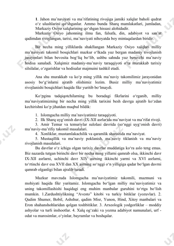 xx asrning sо‘nggi о‘n yilligiga qadar bо‘lgan davrni qamrab olganligi bilan ajralib turadi. mazkur mavzuda islomgacha ma’naviyatimiz takomili, mazmuni va mohiyati haqida fikr yuritamiz. islomgacha bо‘lgan milliy ma’naviyatimiz va uning takomillashishi haqidagi eng muhim manbalar guruhini tо‘rtga bо‘lish mumkin. 1.zardushtiylikning “avesto” kitobi va turkiy bitiklar (yozuvlar). 2. qadim shumer, bobil, ashshur, qadim misr, yunon, hind, xitoy manbalari va eron shahanshohlaridan qolgan toshbitiklar. 3. arxeologik yodgorliklar – moddiy ashyolar va turli inshootlar. 4. xalq og‘zaki va yozma adabiyot namunalari, urf - odat va marosimlar, о‘yinlar, bayramlar va boshqalar. bizning eng qadimiy ajdodlarimiz ma’naviyati va ma’rifati haqidagi ma’lumotlar asrlardan asrlarga о‘tib hozirgacha saqlanib qolgan xalq og‘zaki ijodi namunalari: mif, afsonalar, rivoyatlar, dostonlar va qadimiy yozuvlarda saqlanib kelayotir. avlodu ajdodlarimizning qadim ijtimoiy-iqtisodiy hayoti, urf-odatlari, an’analari, tili, tarixi, madaniyati va ma’naviyatini badiiy-falsafiy jihatdan о‘ziga xos tarzda aks ettiradigan og‘zaki ijodiyoti nihoyatda boy va xilma-xildir. miflar, afsonalar, qahramonlar tо‘g‘risidagi dostonlar, tо‘y-hashamlarda, xalq yig‘inlarida, bayramlarda, marosimlarda, …