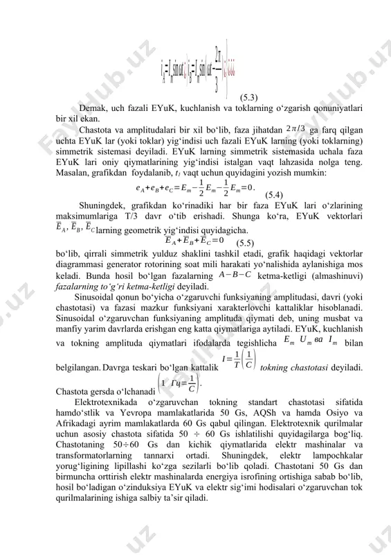 qlari statorning har bir chulg‘amida (fazasida) elektromagnit induksiyasi qonuniga ko‘ra, amplituda va chastotalari bir xil bo‘lgan, ammo bir-birlaridan faza bo‘yicha 2ga (yoki t/3 davrga) farqlanuvchi quyidagi sinusoidal o‘zgaruvchan eyuk larni induksiyalaydi: (5.1) (5.1) ifodadan uch fazali eyuk lar sistemasining simmetrikligi ko‘rinib turibdi. yuqoridagiga o‘xshash yo‘l bilan uch fazali kuchlanish va tok sistemasi uchun ham quyidagi ifodalarni yozish mumkin: (5.2) (5.3) demak, uch fazali eyuk, kuchlanish va toklarning o‘zgarish qonuniyatlari bir xil ekan. chastota va amplitudalari bir xil bo‘lib, faza jihatdan ga farq qilgan uchta eyuk lar (yoki toklar) yig‘indisi uch fazali eyuk larning (yoki toklarning) simmetrik sistemasi deyiladi. eyuk larning simmetrik sistemasida uchala faza eyuk lari oniy qiymatlarining yig‘indisi istalgan vaqt lahzasida nolga teng. masalan, grafikdan foydalanib, t1 vaqt uchun quyidagini yozish mumkin: (5.4) shuningdek, grafikdan ko‘rinadiki har bir faza eyuk lari o‘zlarining maksimumlariga t/3 davr o‘tib erishadi. shunga ko‘ra, eyuk vektorlari larning geometrik yig‘indisi quyidagicha. (5.5) bo‘lib, qirrali simmetrik …
