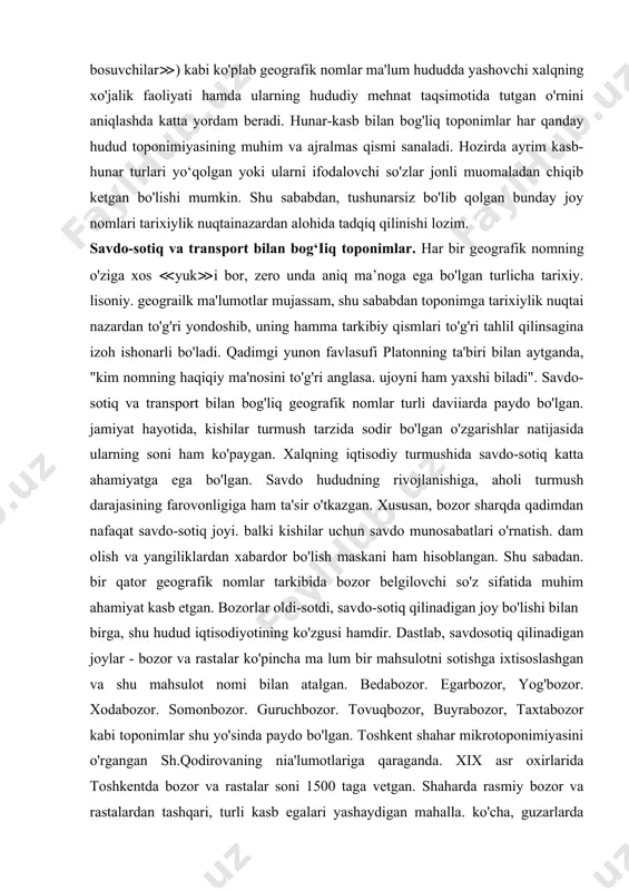 i ilmiy manba hisoblanadi. masalan, aravachi, asalchi, astarbof. attoron. ayoqchi (idish-tovoq ustasi), baqirchi (≪misgar≫), baliqchi, baxmalbof qamchinbof, bofanda (≪to'quvchi≫), binokor, pichoqchi, bo'zachi. dabboqi (≪ko'nchi≫), dastorbof (≪salla to'quvchi≫), kamongaron (≪o"q-yoy ustalari≫). kosagar (≪kosa ustasi≫), ko'nchi, mokuso/.on (≪moki ustasi≫), mixchagar (≪mix yasovchi≫), mo'zado'zon (≪etikdo'zlar≫), namadgaron (≪kivgiz ustalari≫), olachabof (≪olacha to'quvchi≫), sovungar, sartarosh, toqado' z (≪do'ppi tikuvchi≫), chitgaron (≪chitga gul bosuvchilar≫) kabi ko'plab geografik nomlar ma'lum hududda yashovchi xalqning xo'jalik faoliyati hamda ularning hududiy mehnat taqsimotida tutgan o'rnini aniqlashda katta yordam beradi. hunar-kasb bilan bog'liq toponimlar har qanday hudud toponimiyasining muhim va ajralmas qismi sanaladi. hozirda ayrim kasb-hunar turlari yo‘qolgan yoki ularni ifodalovchi so'zlar jonli muomaladan chiqib ketgan bo'lishi mumkin. shu sababdan, tushunarsiz bo'lib qolgan bunday joy nomlari tarixiylik nuqtainazardan alohida tadqiq qilinishi lozim. savdo-sotiq va transport bilan bog‘iiq toponimlar. har bir geografik nomning o'ziga xos ≪yuk≫i bor, zero unda aniq ma’noga ega bo'lgan turlicha tarixiy. lisoniy. geograilk ma'lumotlar mujassam, shu sababdan toponimga …