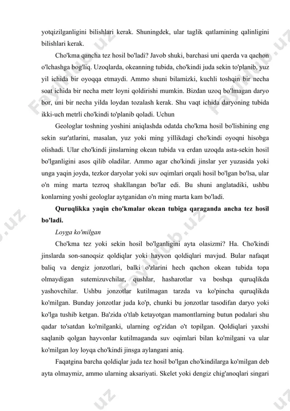 tgina barcha qoldiqlar juda tez hosil bo'lgan cho'kindilarga ko'milgan deb ayta olmaymiz, ammo ularning aksariyati. skelet yoki dengiz chig'anoqlari singari o'lik hayvonning qattiq qismlari ham uzoq yashay olmadi, asta-sekin yig'ilib qolgan cho'kindi jinslar ko'milib. agar ular loy qatlami bilan himoyalanmagan bo'lsa, ular tezda suv va toshlar bilan yo'q qilinadi. albatta, butun baliqlar, hayvonlar va qushlar, albatta, tez ko'milmasdan toshqotgan toshga aylanishi mumkin emas edi. cho'kma yuz yoki ming yil ichida bir oyoq tezligida to'planib qolsa, ularning tanasi parchalanadi (5-quti). qatlamlar yoki qatlamlar paydo bo'lishi kerakligini ko'rsatadigan yana bir narsa bor yilda qisqa vaqt. vaqti-vaqti bilan toshning bir necha turli qatlamlari orqali o'tadigan fotoalbom daraxt tanasini topish mumkin (6-quti). daraxt tanasi atrofida turli qatlamlar hosil bo'ldimi yoki u allaqachon hosil bo'lgan qatlamlarning yumshoq loyiga singib ketdimi, biz uchun muhim emas. har holda, cho'kindi qatlamlari taxminan bir xil yoshda bo'lishi kerak edi. aks holda, magistralning yuqori uchi ko'milishidan ancha oldin cho'kib ketishi …