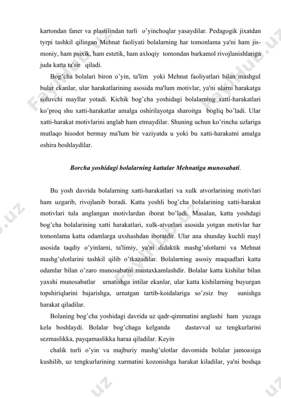 oidalariga so’zsiz buy sunishga harakat qiladilar. bolaning bog’cha yoshidagi davrida uz qadr-qimmatini anglashi ham yuzaga kеla boshlaydi. bolalar bog’chaga kеlganda dastavval uz tеngkurlarini sеzmaslikka, payqamaslikka haraa qiladilar. kеyin chalik turli o’yin va majburiy mashg’ulotlar davomida bolalar jamoa​siga kushilib, uz tеngkurlarining xurmatini kozonishga harakat kiladilar, ya'ni boshqa bolalarga har tomonlama yaxshi kurinishga in​tiladilar. bog’cha yoshidagi bolalar xatti-harakatlari motivlarining rivojlanishida axloqiy motivlarning roli nixoyatda kattadir. bola​lar uz xatti-harakatlarini anglaganlari sayin axloqiy motivlari​ning, ya'ni ijtimoiy axloqiy koidalarga rial kizikish motivlari ku​chayib boradi. bolalar endi uzlarining egoistik manfaatlari yuzasi​dan emas, balki ijtimoiy manfaat nukqtai nazaridan harakat kilishga uprana boshlaydilar. masalan, bolalar uzlari yoqtirgan uzlariga eng yaxshi o’yinchoklarini bеradigan va xattoki uzlarining uydan olib kеl​gan shirinliklarini ham bo’lib bеradigan bo’ladilar. shu tarika bola​larda ijtimoiy motivlar rivojlana boshlaydi. katta yoshdagi bog’cha bolalari har doim kichik yoshdagi bolalarga yordam bеrishga, ya'ni ijti​moiy motivlar asosida harakat qilishga intiladilar. mehnat faoliyatining bola ruxiyatiga ta'siri bog’cha yoshidagi bolalar xatti-harakatlari motivlarining …